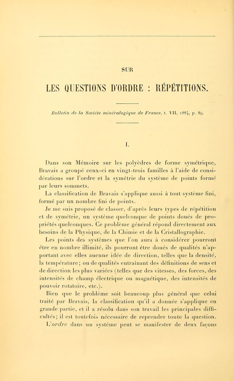 SUR LES QUESTIONS D'ORDRE : RÉPÉTITIONS. Bulletin de la Société mineralogique de France, t. VII, 1884, p. Dans son Mémoire sur les polyèdres de forme symétrique, Bravais a groupé ceux-ci en vingt-trois familles à l'aide de consi- dérations sur l'ordre et la symétrie du système de points formé par leurs sommets. La classification de Bravais s'applique aussi à tout système fini, formé par un nombre fini de points. Je me suis proposé de classer, d'après leurs types de répétition et de symétrie, un système quelconque de points doués de pro- priétés quelconques. Ce problème général répond directement aux besoins de la Physique, de la Chimie et de la Cristallographie. Les points des systèmes que l'on aura à considérer pourront être en nombre illimité, ils pourront être doués de qualités n'ap- portant avec elles aucune idée de direction, telles que la densité, la température; ou de qualités entraînant des définitions de sens et de direction les plus variées (telles que des vitesses, des forces, des intensités de champ électrique ou magnétique, des intensités de pouvoir rotatoire, etc.). Bien que le problème soit beaucoup plus général que celui traité par Bravais, la classification qu'il a donnée s'applique en grande partie, et il a résolu dans son travail les principales diffi- cultés; il est toutefois nécessaire de reprendre toute la question. \J ordre dans un système peut se manifester de deux façons