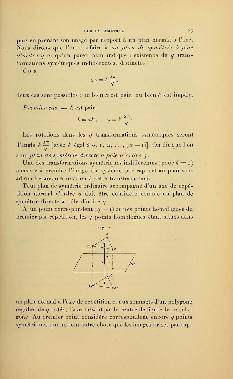 puis en prenant son image par rapport à un plan normal à l'axe. Nous dirons que l'on a affaire à un plan de symétrie à pôle d'ordre q et qu'un pareil plan indique l'existence de q trans- formations symétriques indifférentes, distinctes. On a iy •iiz deux cas sont possibles : ou bien k est pair, ou bien k est impair. Premier cas. — k est pair : k = 2 k\ ? = k , iiz Les rotations dans les q transformations symétriques seront d'angle k— [avec k égal à o, i, 2, ..., [q —: 1)]. On dit que l'on a un plan de symétrie directe à pôle d'ordre q. Une des transformations symétriques indifférentes (pour k = o) consiste à prendre l'image du système par rapport au plan sans adjoindre aucune rotation à cette transformation. Tout plan de symétrie ordinaire accompagné d'un axe de répé- tition normal d'ordre q doit être considéré comme un plan de symétrie directe à pôle d'ordre q. A un point correspondent (q — 1) autres points homologues du premier par répétition, les q points homologues étant situés dans Fig. 2. un plan normal à l'axe de répétition et aux sommets d'un polygone régulier de q côtés; l'axe passant par le centre de figure de ce poly- gone. Au premier point considéré correspondent encore q points symétriques qui ne sont autre chose que les images prises par rap-