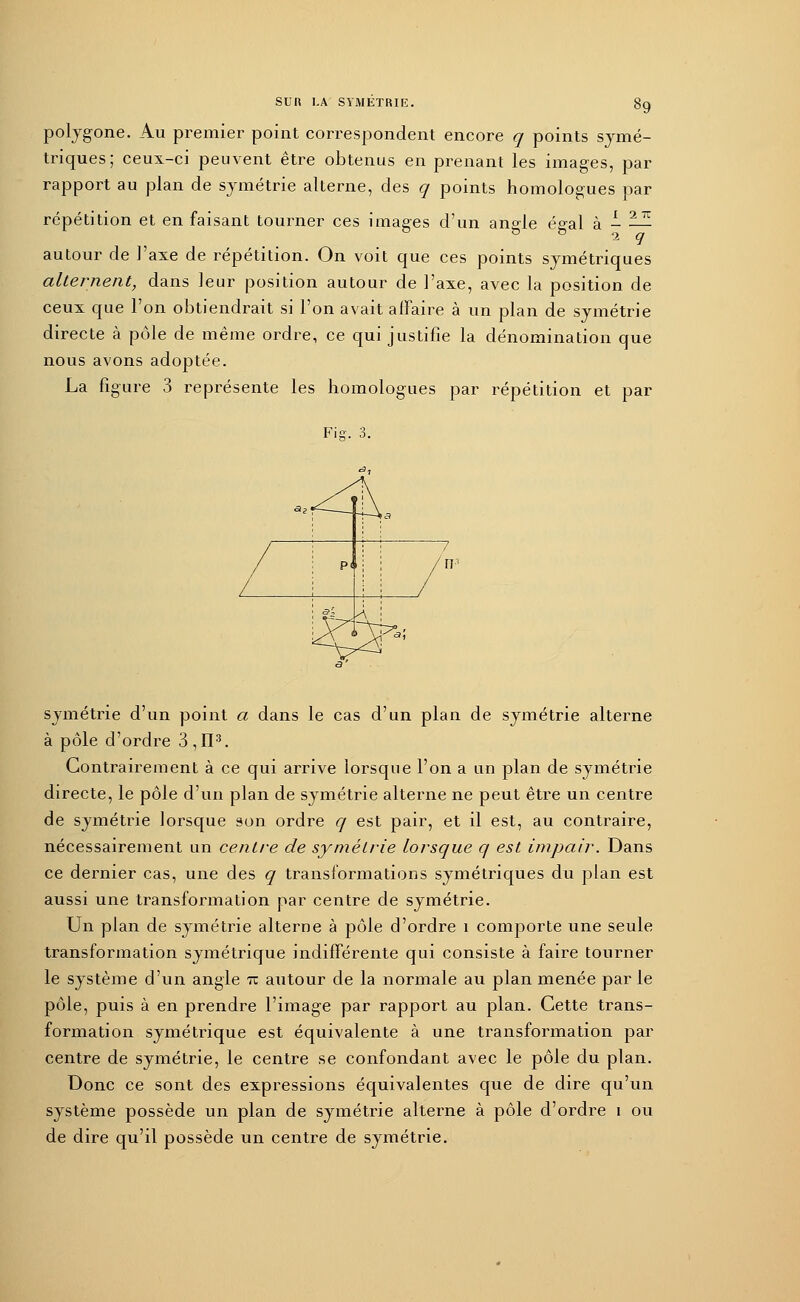 polygone. Au premier point correspondent encore q points symé- triques; ceux-ci peuvent être obtenus en prenant les images, par rapport au plan de symétrie alterne, des q points homologues par répétition et en faisant tourner ces images d'un ane-le ée-al à - — 0 b fe 2 q autour de l'axe de répétition. On voit que ces points symétriques alternent, dans leur position autour de l'axe, avec la position de ceux que l'on obtiendrait si l'on avait affaire à un plan de symétrie directe à pôle de même ordre, ce qui justifie la dénomination que nous avons adoptée. La figure 3 représente les homologues par répétition et par Fis. 3. symétrie d'un point a dans le cas d'un plan de symétrie alterne à pôle d'ordre 3,II3. Contrairement à ce qui arrive lorsque l'on a un plan de symétrie directe, le pôle d'un plan de symétrie alterne ne peut être un centre de symétrie lorsque son ordre q est pair, et il est, au contraire, nécessairement un centre de symétrie lorsque q est impair. Dans ce dernier cas, une des q transformations symétriques du plan est aussi une transformation par centre de symétrie. Un plan de symétrie alterne à pôle d'ordre î comporte une seule transformation symétrique indifférente qui consiste à faire tourner le système d'un angle tz autour de la normale au plan menée par le pôle, puis à en prendre l'image par rapport au plan. Cette trans- formation symétrique est équivalente à une transformation par centre de symétrie, le centre se confondant avec le pôle du plan. Donc ce sont des expressions équivalentes que de dire qu'un système possède un plan de symétrie alterne à pôle d'ordre i ou de dire qu'il possède un centre de symétrie.
