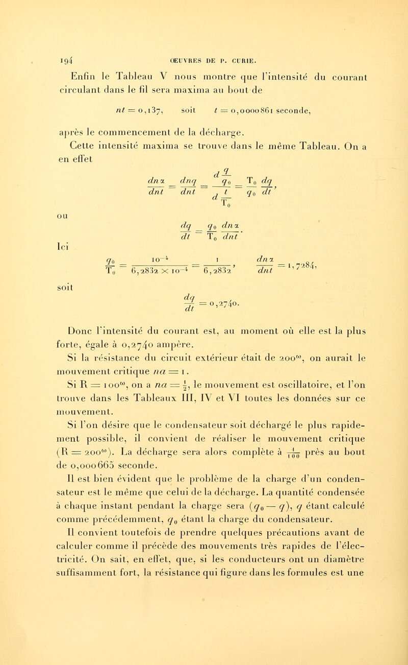 Enfin le Tableau V nous montre que l'intensité du courant circulant dans le fil sera maxima au bout de n/ = o,i37, soit t = 0,0000861 seconde, après le commencement de la décharge. Cette intensité maxima se trouve dans le même Tableau. On a en effet dncc dnq q0 T0 dq q0 dt ' 9o _ soit dnt dnt L0 dq ~dt ~ q0 dna. T0 dnt io~4 1 6,2882 X 10-4 6,2832 ' dq dt = 0,2740. dnn. Tn 6,2832 xi 0-4 6,2832' dnt 7/ *' Donc l'intensité du courant est, au moment où elle est la plus forte, égale à 0,274° ampère. Si la résistance du circuit extérieur était de 200'°, on aurait le mouvement critique na = 1. Si R = ioow, on a na = ^, le mouvement est oscillatoire, et l'on trouve dans les Tableaux III, IV et VI toutes les données sur ce mouvement. Si l'on désire que le condensateur soit déchargé le plus rapide- ment possible, il convient de réaliser le mouvement critique (R = 2oow). La décharge sera alors complète à -~ près au bout de o,ooo665 seconde. Il est bien évident que le problème de la charge d'un conden- sateur est le même que celui de la décharge. La quantité condensée à chaque instant pendant la charge sera (q0— q), q étant calculé comme précédemment, q0 étant la charge du condensateur. Il convient toutefois de prendre quelques précautions avant de calculer comme il précède des mouvements très rapides de l'élec- tricité. On sait, en eifet, que, si les conducteurs ont un diamètre suffisamment fort, la résistance qui figure dans les formules est une