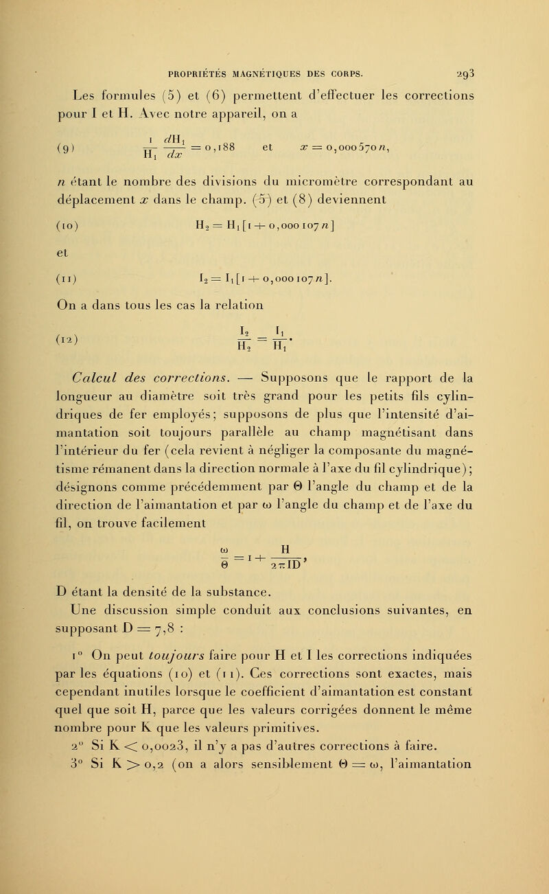 Les formules (5) et (6) permettent d'effectuer les corrections pour I et H. Avec notre appareil, on a (g) Yî—~j—=0,188 et 37 = 0,000570/1, n étant le nombre des divisions du micromètre correspondant au déplacement x dans le champ. (5) et (8) deviennent (10) H2 = H! [1 -+- 0,000 107 n] et (11) I2 = Ii [1 -+- 0,000107/1]. On a dans tous les cas la relation . , I» Ii Calcul des corrections. — Supposons que le rapport de la longueur au diamètre soit très grand pour les petits fils cylin- driques de fer employés; supposons de plus que l'intensité d'ai- mantation soit toujours parallèle au champ magnétisant dans l'intérieur du fer (cela revient à négliger la composante du magné- tisme rémanent dans la direction normale à l'axe du fil cylindrique) ; désignons comme précédemment par 0 l'angle du champ et de la direction de l'aimantation et par w l'angle du champ et de l'axe du fil, on trouve facilement co H 27i: ID D étant la densité de la substance. Une discussion simple conduit aux conclusions suivantes, en supposant D = 7,8 : i° On peut toujours faire pour H et I les corrections indiquées parles équations (10) et (11). Ces corrections sont exactes, mais cependant inutiles lorsque le coefficient d'aimantation est constant quel que soit H, parce que les valeurs corrigées donnent le même nombre pour K que les valeurs primitives. 20 Si K -< o,oo23, il n'y a pas d'autres corrections à faire. 3° Si K >- 0,2 (on a alors sensiblement 0 = co, l'aimantation