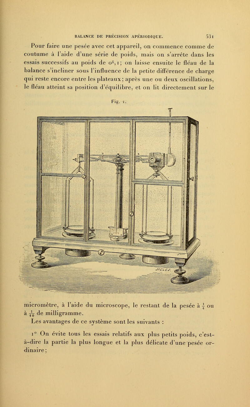Pour faire une pesée avec cet appareil, on commence comme de coutume à l'aide d'une série de poids, mais on s'arrête dans les essais successifs au poids de os, i ; on laisse ensuite le fléau de la balance s'incliner sous l'influence de la petite différence de charge qui reste encore entre les plateaux; après une ou deux oscillations, le fléau atteint sa position d'équilibre, et on lit directement sur le Fis. i. micromètre, à l'aide du microscope, le restant de la pesée à { ou à jç de milligramme. Les avantages de ce système sont les suivants : i° On évite tous les essais relatifs aux plus petits poids, c'est- à-dire la partie la plus longue et la plus délicate d'une pesée or- dinaire :