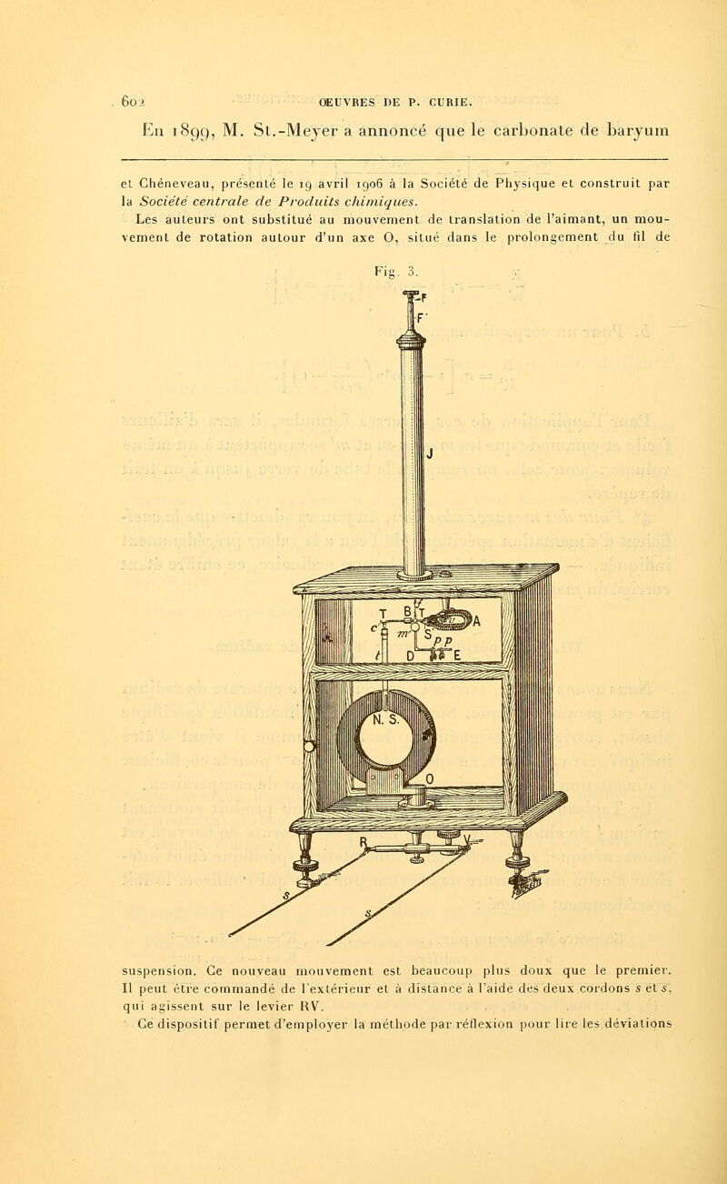 En 1899, M. Sl.-Meyer a annoncé que le carbonate de baryum et Chéneveau, présenté le 19 avril 1906 à la Société de Physique et construit par la Société centrale de Produits chimiques. Les auteurs ont substitué au mouvement de translation de l'aimant, un mou- vement de rotation autour d'un axe 0, situé dans le prolongement du fil de Fie. 3. suspension. Ce nouveau mouvement est beaucoup plus doux que le premier. Il peut être commandé de l'extérieur et à distance à l'aide des deux cordons s et s, qui agissent sur le levier RV. Ce dispositif permet d'employer la méthode par réflexion pour lire les déviations