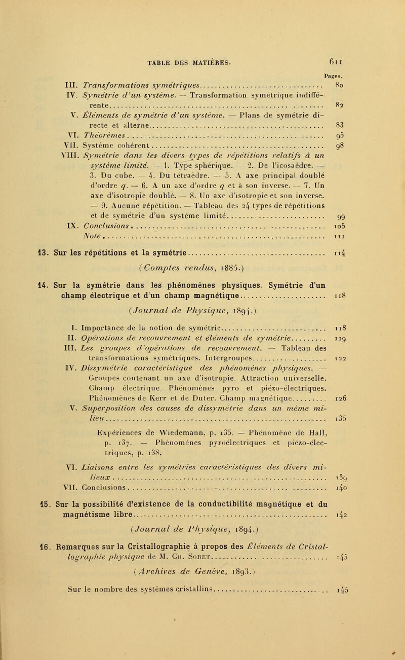 Pages. III. Transformations symétriques 80 IV. Symétrie d'un système. — Transforma Lion symétrique indiffé- rente 82 V. Éléments de symétrie d'un système. — Plans de symétrie di- recte et alterne 83 VI. Théorèmes 90 VII. Système cohérent 98 VIII. Symétrie dans les divers types de répétitions relatifs à un système limité. — 1. Type sphérique. — 2. De l'icosaèdre. — 3. Du cube. — 4. Du tétraèdre. — 5. A axe principal doublé d'ordre q. — 6. A un axe d'ordre q et à son inverse. — 7. Un axe d'isotropie doublé. — 8. Un axe d'isotropie et son inverse. — 9. Aucune répétition. —Tableau des il\ types de répétitions et de symétrie d'un système limité 99 IX. Conclusions io5 Note m 13. Sur les répétitions et la symétrie it4 {Comptes rendus, 1885.) 14. Sur la symétrie dans les phénomènes physiques. Symétrie d'un champ électrique et d'un champ magnétique 118 (Journal de Physique, 1894.) I. Importance de la notion de symétrie 118 II. Opérations de recouvrement et éléments de symétrie 119 III. Les groupes d'opérations de recouvrement. — Tableau des transformations symétriques. Intergroupes 122 IV. Dissymétrie caractéristique des phénomènes physiques. — Groupes contenant un axe d'isotropie. Attraction universelle. Champ électrique. Phénomènes pjrro et piézo-électriques. Phénomènes de Kerr et de Duler. Champ magnétique 126 V. Superposition des causes de dissymétrie dans un même mi- lieu i35 Expériences de Wiedemann, p. i35. — Phénomène de Hall, p. 137. — Phénomènes pyroéleclriques et piézo-élec- triques, p. r38. VI. Liaisons entre les symétries caractéristiques des divers mi- lieux 139 VII. Conclusions i4o 15. Sur la possibilité d'existence de la conductibilité magnétique et du magnétisme libre 142 (Journal de Physique, 1894.) 16. Remarques sur la Cristallographie à propos des Éléments de Cristal- lographie physique de M. Cm. Soret 143 (Archives de Genève, i8g3.) Sur le nombre des systèmes cristallins 145