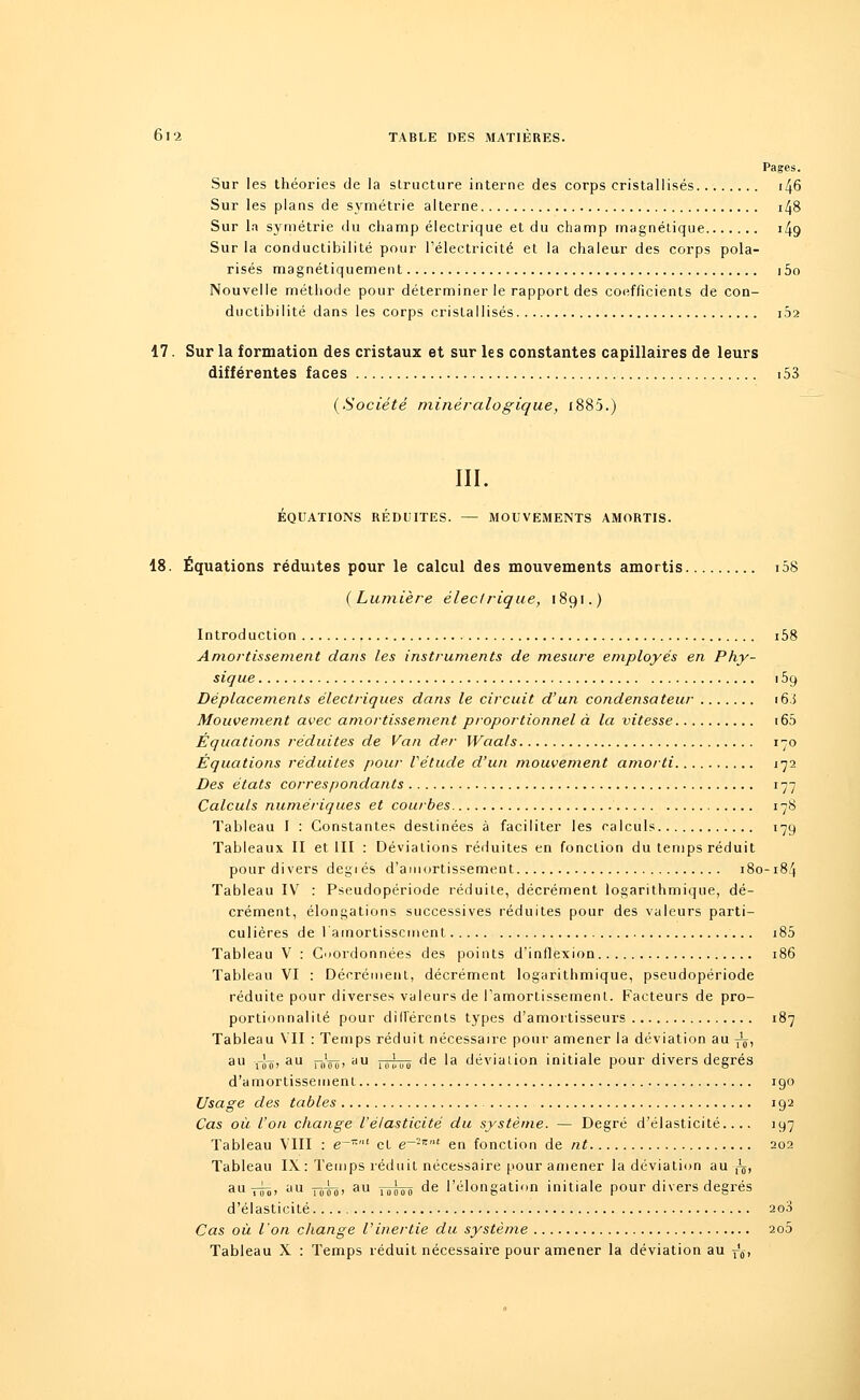 Pages. Sur les théories de la structure interne des corps cristallisés 146 Sur les plans de symétrie alterne i48 Sur la symétrie du champ électrique et du champ magnétique i49 Sur la conductibilité pour l'électricité et la chaleur des corps pola- risés magnétiquement i5o Nouvelle méthode pour déterminer le rapport des coefficients de con- ductibilité dans les corps cristallisés 102 17. Sur la formation des cristaux et sur les constantes capillaires de leurs différentes faces 153 {Société minérale-gique, i885.) III. ÉQUATIONS RÉDUITES. — MOUVEMENTS AMORTIS. 18. Équations réduites pour le calcul des mouvements amortis i58 {Lumière électrique, 1891.) Introduction i58 Amortissement dans les instruments de mesure employés en Phy- sique 159 Déplacements électriques dans le circuit d'un condensateur 16.5 Mouvement avec amortissement proportionnel à la vitesse 165 Équations réduites de Van der Waals 170 Équations réduites pour Vétude d'un mouvement amorti 172 Des états correspondants 177 Calculs numériques et courbes 178 Tableau I : Constantes destinées à faciliter les calculs 179 Tableaux II et III : Déviations réduites en fonction du temps réduit pour divers degrés d'amortissement 180-184 Tableau IV : Pseudopériode réduite, décrément logarithmique, dé- crément, élongations successives réduites pour des valeurs parti- culières de l'amortissement i85 Tableau V : Coordonnées des points d'inflexion 186 Tableau VI : Décrément, décrément logarithmique, pseudopériode réduite pour diverses valeurs de l'amortissement. Facteurs de pro- portionnalité pour différents types d'amortisseurs 187 Tableau VII : Temps réduit nécessaire pour amener la déviation au y^, au rJ-ç! au —nVô! yu 1H1',oi) de la déviation initiale pour divers degrés d'amortissement 190 Usage des tables 192 Cas où l'on change l'élasticité du système. — Degré d'élasticité.... 197 Tableau VIII : e-11' et e~2z'u en fonction de nt 202 Tableau IX: Temps réduit nécessaire pour amener la déviation au-/j, auï!ô> au tôTo' au îoôoo de l'élongation initiale pour divers degrés d'élasticité 200 Cas où l'on change Vinertie du système 2o5 Tableau X : Temps réduit nécessaire pour amener la déviation au r'ô,