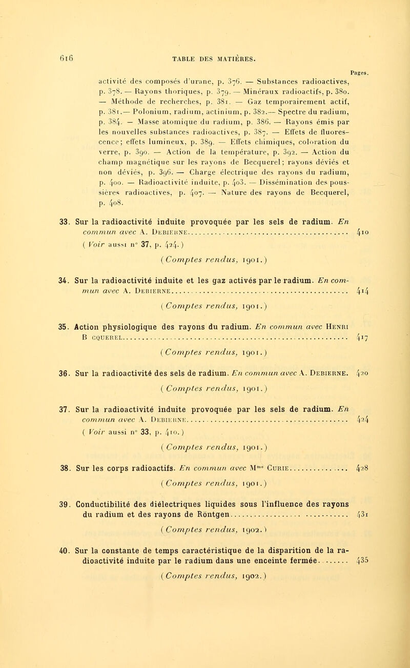 Pages, activité des composés d'urane, p. 876. — Substances radioactives, p. 378. — Rayons thoriques, p. 879. — Minéraux radioactifs, p. 38o. — Méthode de recherches, p. 38i. — Gaz temporairement actif, p. 38i.— Polonium, radium, actinium, p. 38a.— Spectre du radium, p. 384- — Masse atomique du radium, p. 386. — Rayons émis par les nouvelles substances radioactives, p. 887. — Effets de fluores- cence; effets lumineux, p. 389. — Effets chimiques, coloration du verre, p. 390. — Action de la température, p. 392. — Action du champ magnétique sur les rayons de Recquerel; rayons déviés et non déviés, p. 396. — Charge électrique des rayons du radium, p. 4°°- — Radioactivité induite, p. 4o3. — Dissémination des pous- sières radioactives, p. 4°7- — Nature des rayons de Recquerel, p. 408. 33. Sur la radioactivité induite provoquée par les sels de radium. En commun avec A. Debiekne 410 ( Voir aussi n° 37, p. 424- ) (Comptes rendus, 1901.) 34. Sur la radioactivité induite et les gaz activés par le radium. En corn- mun avec A. Debierne 4J4 {Comptes rendus, 1901.) 35. Action physiologique des rayons du radium. En commun avec Henri B CQUEREL 4J7 (Comptes rendus, 1901.) 36. Sur la radioactivité des sels de radium. En commun avec A. Debierne. 420 (Comptes rendus, 1901.) 37. Sur la radioactivité induite provoquée par les sels de radium. En commun avec A. Debierne 424 ( Voir aussi n° 33, p. 410-) (Comptes rendus, 1901.) 38. Sur les corps radioactifs. En commun avec Mme Curie 428 (Comptes rendus, 1901.) 39. Conductibilité des diélectriques liquides sous l'influence des rayons du radium et des rayons de Rôntgen 43i (Comptes rendus, 1902.) 40. Sur la constante de temps caractéristique de la disparition de la ra- dioactivité induite par le radium dans une enceinte fermée 4^5 (Comptes rendus, 1902.)