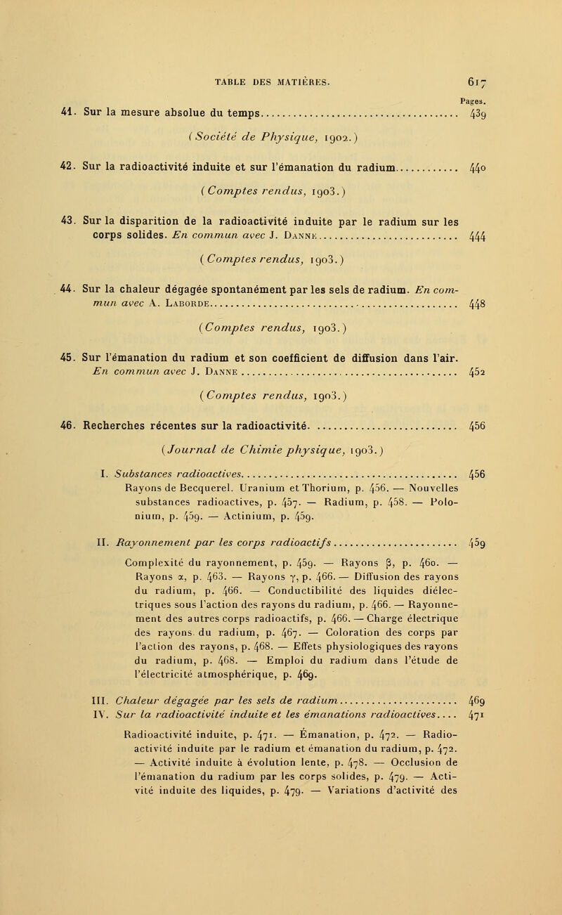 Pages. 41. Sur la mesure absolue du temps 43g ( Société de Physique, 1902.) 42. Sur la radioactivité induite et sur l'émanation du radium 44° ( Comptes rendus, igo3.) 43. Sur la disparition de la radioactivité induite par le radium sur les corps solides. En commun avec J. Dannk 444 ( Comptes rendus, 1903. ) 44. Sur la chaleur dégagée spontanément par les sels de radium. En com- mun avec A. Laborde 448 (Comptes rendus, rgo3.) 45. Sur l'émanation du radium et son coefficient de diffusion dans l'air. En commun avec J. Danne 4^2 (Comptes rendus, igo3.) 46. Recherches récentes sur la radioactivité 456 (Journal de Chimie physique, 1903.) I. Substances radioactives 4^6 Rayons de Becquerel. Uranium et Thorium, p. 456. — Nouvelles substances radioactives, p. 457- — Radium, p. 458. — Polo- nium, p. 45g. — Actinium, p. 4^9. II. Rayonnement par les corps radioactifs 469 Complexité du rayonnement, p. 4^9- — Rayons |3, p. 460. — Rayons a, p. 463. — Rayons y, p. 466. — Diffusion des rayons du radium, p. 466. — Conductibilité des liquides diélec- triques sous l'action des rayons du radium, p. 466. — Rayonne- ment des autres corps radioactifs, p. 466. — Charge électrique des rayons, du radium, p. 467. — Coloration des corps par l'action des rayons, p. 468. — Effets physiologiques des rayons du radium, p. 468. — Emploi du radium dans l'étude de l'électricité atmosphérique, p. 469. III. Chaleur dégagée par les sels de radium 469 IV. Sur la radioactivité induite et les émanations radioactives 471 Radioactivité induite, p. 471- — Emanation, p. 472- — Radio- activité induite par le radium et émanation du radium, p. 472. — Activité induite à évolution lente, p. 478. — Occlusion de l'émanation du radium par les corps solides, p. 479- — Acti- vité induite des liquides, p. 479- — Variations d'activité des