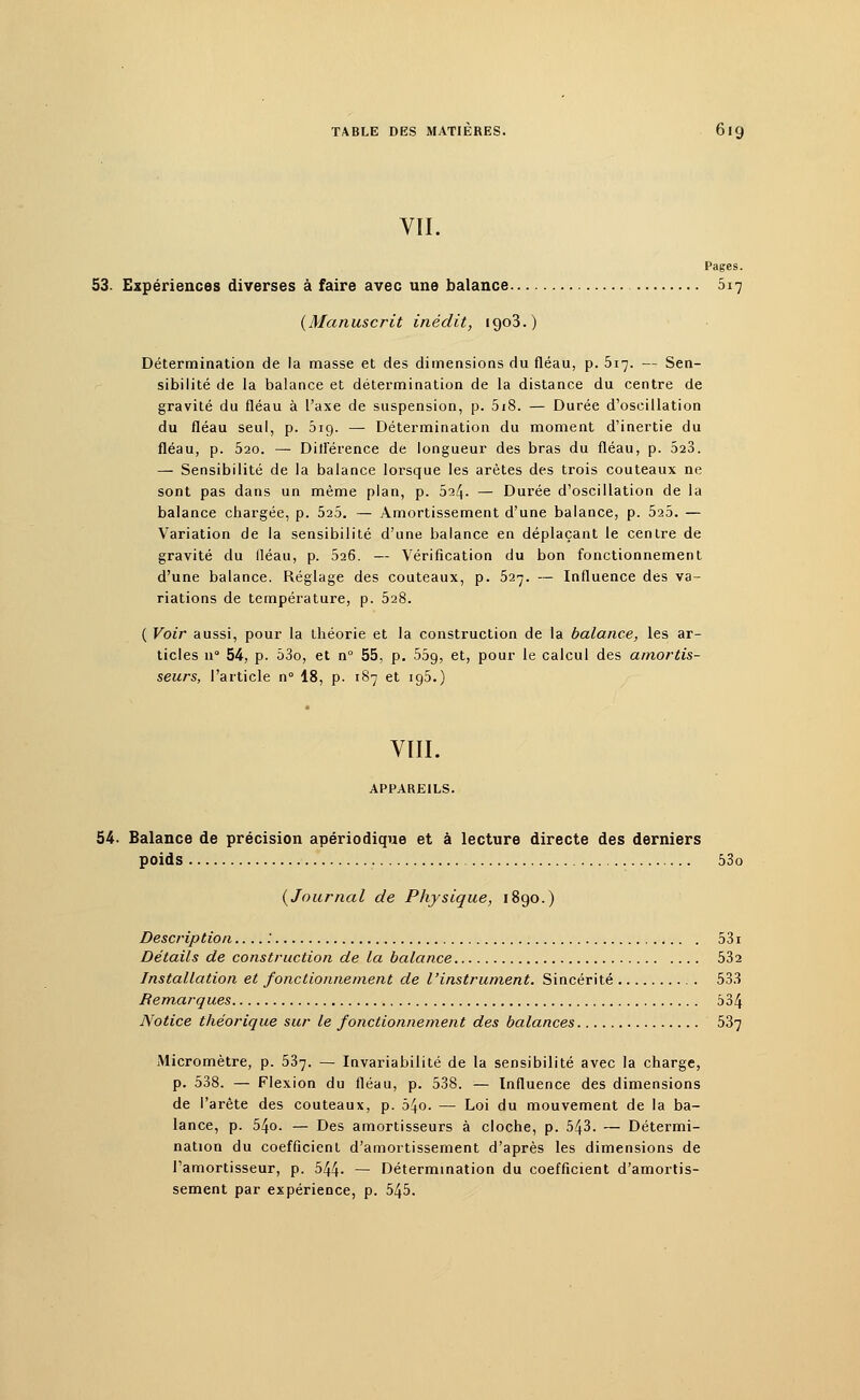 VII. 53. Expériences diverses à faire avec une balance 017 (Manuscrit inédit, 1903.) Détermination de la masse et des dimensions du fléau, p. 517. — Sen- sibilité de la balance et détermination de la distance du centre de gravité du fléau à l'axe de suspension, p. 5i8. — Durée d'oscillation du fléau seul, p. 019. — Détermination du moment d'inertie du fléau, p. 520. — Différence de longueur des bras du fléau, p. 523. — Sensibilité de la balance lorsque les arêtes des trois couteaux ne sont pas dans un même plan, p. 524. — Durée d'oscillation de la balance chargée, p. 525. — Amortissement d'une balance, p. 525. — Variation de la sensibilité d'une balance en déplaçant le centre de gravité du lléau, p. 526. — Vérification du bon fonctionnement d'une balance. Réglage des couteaux, p. 527. — Influence des va- riations de température, p. 528. ( Voir aussi, pour la théorie et la construction de la balance, les ar- ticles n° 54, p. 53o, et n° 55, p. 559, et, pour le calcul des amortis- seurs, l'article n° 18, p. 187 et 195.) VIII. APPAREILS. 54. Balance de précision apériodique et à lecture directe des derniers poids 53o (Journal de Physique, 1890.) Description.... : 531 Détails de construction de la balance 532 Installation et fonctionnement de l'instrument. Sincérité 533 Remarques 534 Notice théorique sur le fonctionnement des balances 537 Micromètre, p. 537. — Invariabilité de la sensibilité avec la charge, p. 538. — Flexion du fléau, p. 538. — Influence des dimensions de l'arête des couteaux, p. 54o. — Loi du mouvement de la ba- lance, p. 54o. — Des amortisseurs à cloche, p. 543. — Détermi- nation du coefficient d'amortissement d'après les dimensions de l'amortisseur, p. 544- — Détermination du coefficient d'amortis- sement par expérience, p. 545.