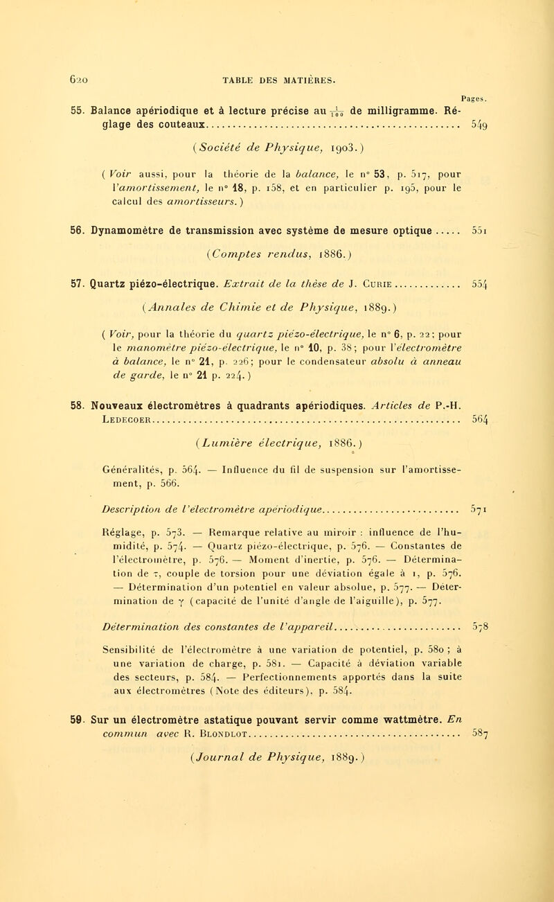 Pages. 55. Balance apériodique et à lecture précise au -^ de milligramme. Ré- glage des couteaux 549 (Société de Physique, 1903.) (Voir aussi, pour la théorie de la balance, le n° 53, p. 517, pour Vamortissement, le 11° 18, p. i58, et en particulier p. ig5, pour le calcul des amortisseurs.) 56. Dynamomètre de transmission avec système de mesure optique 55i (Comptes rendus, 1886.) 57. Quartz piézo-électrique. Extrait de la thèse de J. Curie 554 (Annales de Chimie et de Physique, 1889.) ( Voir, pour la théorie du quartz piézo-électrique, le n° 6, p. 22 ; pour le manomètre piézo-électrique, le n 10, p. 38; pour Xélectromètre à balance, le n° 21, p- 226; pour le condensateur absolu à anneau de garde, le n° 21 p. 224. ) 58. Nouveaux électromètres à quadrants apériodiques. Articles de P.-H. Ledecoer 564 (Lumière électrique, 1886.) Généralités, p. 564- — Influence du fil de suspension sur l'amortisse- ment, p. 566. Description de Vélectromètre apériodique 571 Réglage, p. 573. — Remarque relative au miroir : influence de l'hu- midité, p. 574. — Quartz piézo-électrique, p. 576. — Constantes de l'électromètre, p. 576. — Moment d'inertie, p. 576. —■ Détermina- tion de t, couple de torsion pour une déviation égale à 1, p. 576. — Détermination d'un potentiel en valeur absolue, p. 577. — Déter- mination de y (capacité de l'unité d'angle de l'aiguille), p. 577. Détermination des constantes de l'appareil 378 Sensibilité de l'électromètre à une variation de potentiel, p. 58o ; à une variation de charge, p. 58i. — Capacité à déviation variable des secteurs, p. 584- — Perfectionnements apportés dans la suite aux électromètres (Note des éditeurs), p. 584. 59. Sur un électromètre astatique pouvant servir comme wattmètre. En commun avec R. Rlondlot 587 (Journal de Physique, 1889.)