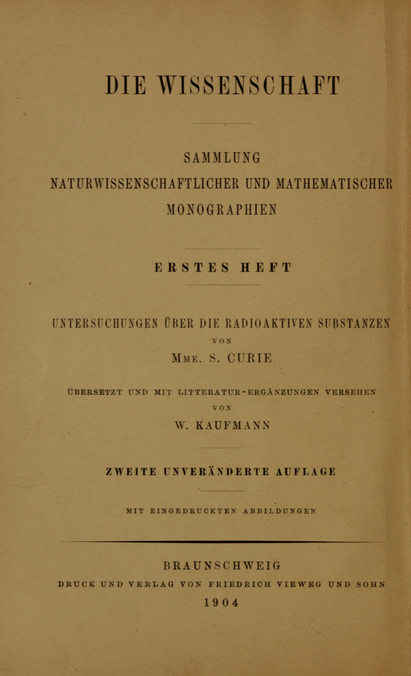 DIE WISSENSCHAFT SAMMLUNG NATURWISSENSCHAFTLICHER UND MATHEMATISCHER MONOGRAPHIEN ERSTES HEFT üHTERSrCHrNGEN ÜBER DIE RADIOAKTIVEN SUBSTANZEN V O X Mme. S. CURIE ÜBERSETZT UND MIT LITTERATUE-EKGÄXZUXGEX VERSEHEN V O X W. KAUFMANN ZWEITE UNTERlXDERTE AUFLAGE MIT EISGEDRrCKTEX ABBILDCNGEX BRAUNSCHWEIG DRUCK UND VERLAG VON FRIEDRICH VIEWEG UND SOHN 1904