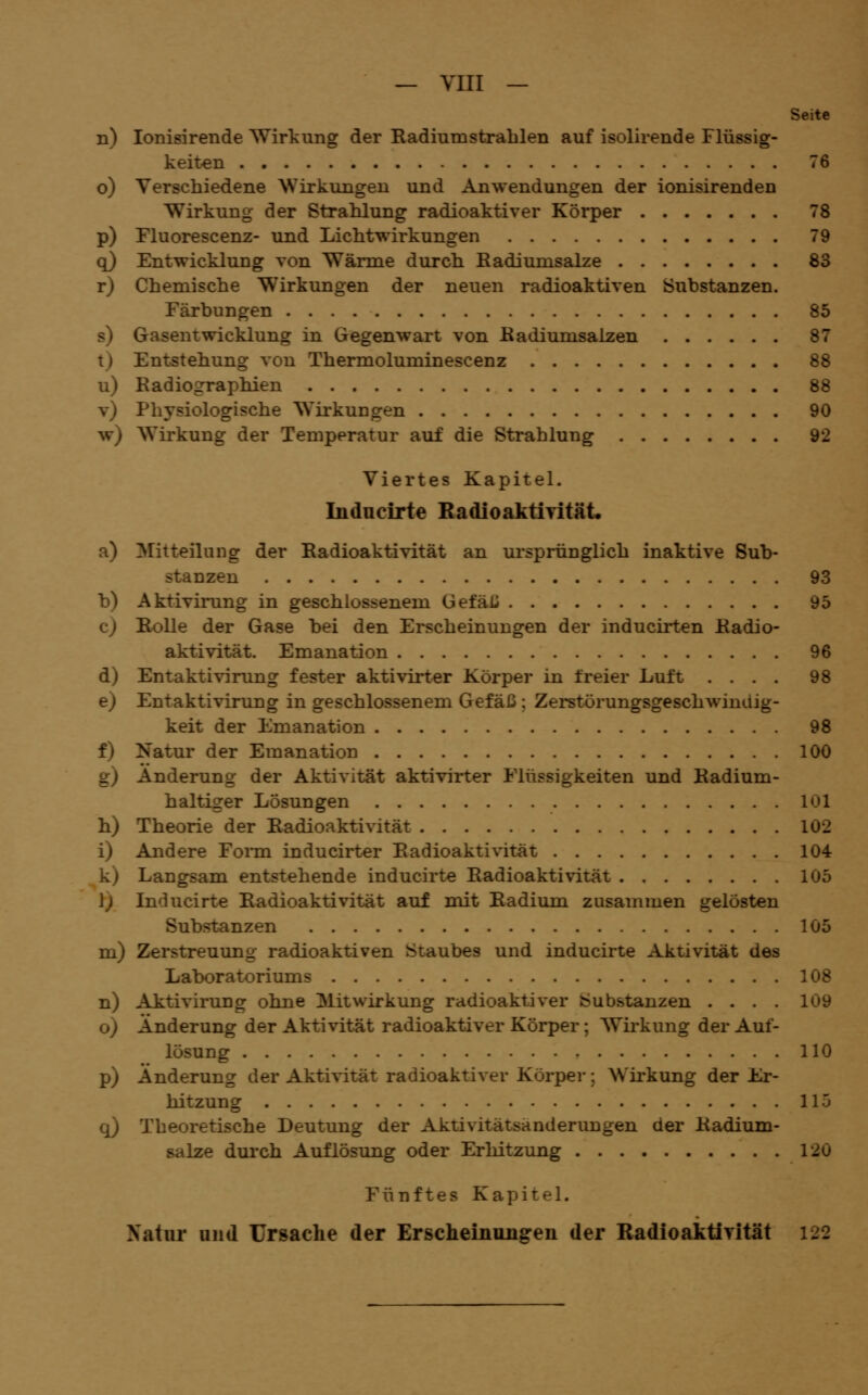 Seite n) lonisirende Wirkung der Radiumsta-ablen auf isolirende Flüssig- keiten 76 o) Verschiedene Wirkungen und Anwendungen der ionisirenden Wirkung der Strahlung radioaktiver Körper 78 p) Fluorescenz- und Lichtwirkungen 79 q) Entwicklung von Wärme durch Radiumsalze 83 r) Chemische Wirkungen der neuen radioaktiven Substanzen. Färbungen 85 s) Gasentwicklung in Gegenwart von Eadiumsalzen 87 t) Entstehung von Thermoluminescenz 88 u) Radiographien 88 v) Physiologische Wirkungen 90 w) Wirkung der Temperatur auf die Strahlung 92 Viertes Kapitel. Indncirte RadioakÜTität. a) ^Mitteilung der Radioaktivität an ursprünglich inaktive Sub- stanzen 93 b) Aktivirung in geschlossenem GefäU 95 c) Bolle der Gase bei den Erscheinungen der inducirten Radio- aktivität. Emanation 96 d) Entaktivinmg fester aktivirter Körper in freier Luft .... 98 e) Entaktivirung in geschlossenem Gefäß ; Zerstörungsgeschwindig- keit der Emanation 98 f) Natur der Emanation 100 g) Änderung der Aktivität aktivirter Flüssigkeiten und Radium- haltiger Lösungen 101 h) Theorie der Radioaktivität 102 i) Andere Fonn inducirter Radioaktivität 104 k) Langsam entstehende inducirte Radioaktivität 105 1; Inducirte Radioaktivität auf mit Radium zusammen gelösten Substanzen 105 m) Zerstreuung radioaktiven Staubes und inducirte Aktivität des Laboratoriums 108 n) Aitivirung ohne Mitwirkung radioaktiver bubstanzen .... 109 o) Änderung der Aktivität radioaktiver Körper; Wii'kung der Auf- lösung 110 p) Änderung der Aktivität radioaktiver Körper; Wirkung der Er- hitzung 115 q) Theoretische Deutung der Aktivitätsänderungen der Radium- salze dui'ch Auflösung oder Erhitzung 120 Fünftes Kapitel. Natur und Ursache der Erscheinungen der Radioaktirität 122