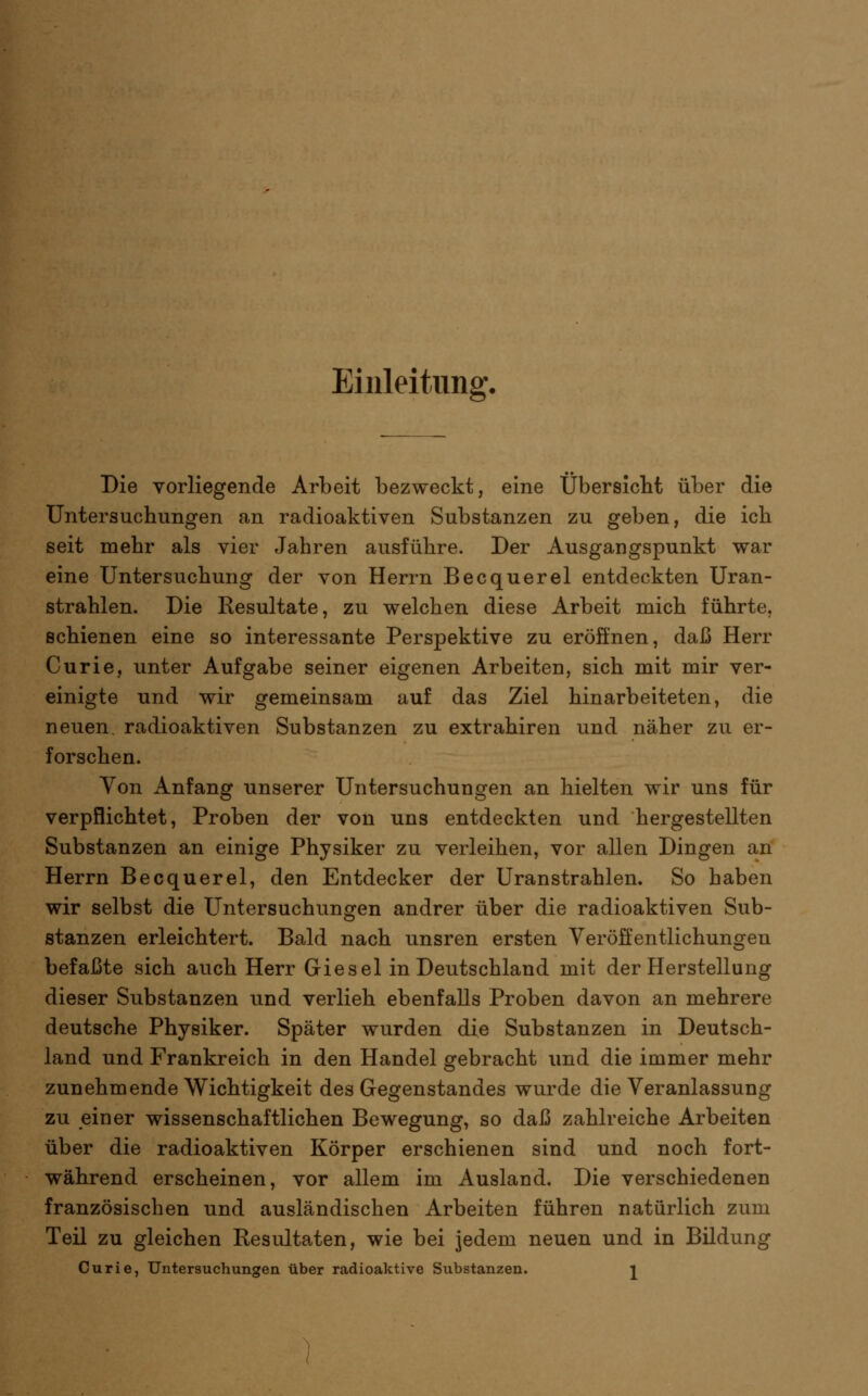 Einleitung. Die vorliegende Arbeit bezweckt, eine Übersicbt über die Untersuchungen an radioaktiven Substanzen zu geben, die ich seit mehr als vier Jahren ausführe. Der Ausgangspunkt war eine Untersuchung der von Herrn Becquerel entdeckten Uran- strahlen. Die Resultate, zu welchen diese Arbeit mich führte, schienen eine so interessante Perspektive zu eröffnen, daß Herr Curie, unter Aufgabe seiner eigenen Arbeiten, sich mit mir ver- einigte und wir gemeinsam auf das Ziel hinarbeiteten, die neuen, radioaktiven Substanzen zu extrahiren und näher zu er- forschen. Von Anfang unserer Untersuchungen an hielten wir uns für verpflichtet, Proben der von uns entdeckten und hergestellten Substanzen an einige Physiker zu verleihen, vor allen Dingen an Herrn Becquerel, den Entdecker der Uranstrahlen. So haben wir selbst die Untersuchungen andrer über die radioaktiven Sub- stanzen erleichtert. Bald nach unsren ersten Veröffentlichungen befaßte sich auch Herr Giesel in Deutschland mit der Herstellung dieser Substanzen und verlieh ebenfalls Proben davon an mehrere deutsche Physiker. Später wurden die Substanzen in Deutsch- land und Frankreich in den Handel gebracht und die immer mehr zunehmende Wichtigkeit des Gegenstandes wurde die Veranlassung zu einer wissenschaftlichen Bewegung, so daß zahlreiche Arbeiten über die radioaktiven Körper erschienen sind und noch fort- während erscheinen, vor allem im Ausland. Die verschiedenen französischen und ausländischen Arbeiten führen natürlich zum Teil zu gleichen Resultaten, wie bei jedem neuen und in Bildung Curie, Untersuchungen über radioaktive Substanzen. j