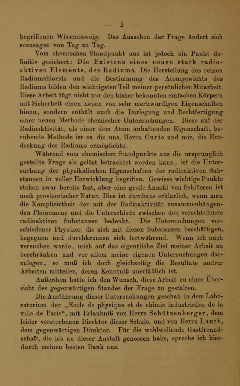begriffenen Wissenszweig. Das Aussehen der Frage ändert sich sozusagen von Tag zu Tag. Yom chemischen Standpunkt aus ist jedoch ein Punkt de- finitiv gesichert: Die Existenz eines neuen stark radio- aktiven Elements, des Radiums. Die Herstellung des reinen Radiumchlorids und die Bestimmung des Atomgewichts des Radiums bilden den wichtigsten Teil meiner persönlichen Mitarbeit. Diese Arbeit fügt nicht nur den bisher bekannten einfachen Körpern mit Sicherheit einen neuen von sehr merkwürdigen Eigenschaften hinzu, sondern enthält auch die Darlegung und Rechtfertigung einer neuen Methode chemischer Untersuchungen. Diese auf der Radioaktivität, als einer dem Atom anhaftenden Eigenschaft, be- ruhende Methode ist es, die uns, Herrn Curie und mir, die Ent- deckung des Radiums ermöglichte. Während vom chemischen Standpunkte aus die ursprünglich gestellte Frage als gelöst betrachtet werden kann, ist die Unter- suchung der physikalischen Eigenschaften der radioaktiven Sub- stanzen in voller Entwicklung begriffen. Gewisse wichtige Punkte stehen zwar bereits fest, aber eine große Anzahl von Schlüssen ist noch provisorischer Natur. Dies ist durchaus erklärlich, wenn man die Komplicirtheit der mit der Radioaktivität zusammenhängen- den Phänomene und die Unterschiede zwischen den verschiedenen radioaktiven Substanzen bedenkt. Die Untersuchungen ver- schiedener Physiker, die sich mit diesen Substanzen beschäftigen, begegnen und durchkreuzen sich fortwährend. Wenn ich auch versuchen werde, mich auf das eigentliche Ziel meiner Arbeit zu beschränken und vor allem meine eigenen Untersuchungen dar- zulegen, so muß ich doch gleichzeitig die Resultate andrer Arbeiten mitteilen, deren Kenntniß unerläßlich ist. Außerdem hatte ich den Wunsch, diese Arbeit zu einer Über- sicht des gegenwärtigen Standes der Frage zu gestalten. Die Ausführung dieser Untersuchungen geschah in dem Labo- ratorium der „Ecole de physique et de chimie industrielles de la ville de Paris, mit Erlaubniß von Herrn Schützenberger, dem leider verstorbenen Direktor dieser Schule, und von Herrn Lauth, dem gegenwärtigen Direktor. Für die wohlwollende Gastfreund- schaft, die ich an dieser Anstalt genossen habe, spreche ich hier- durch meinen besten Dank aus.