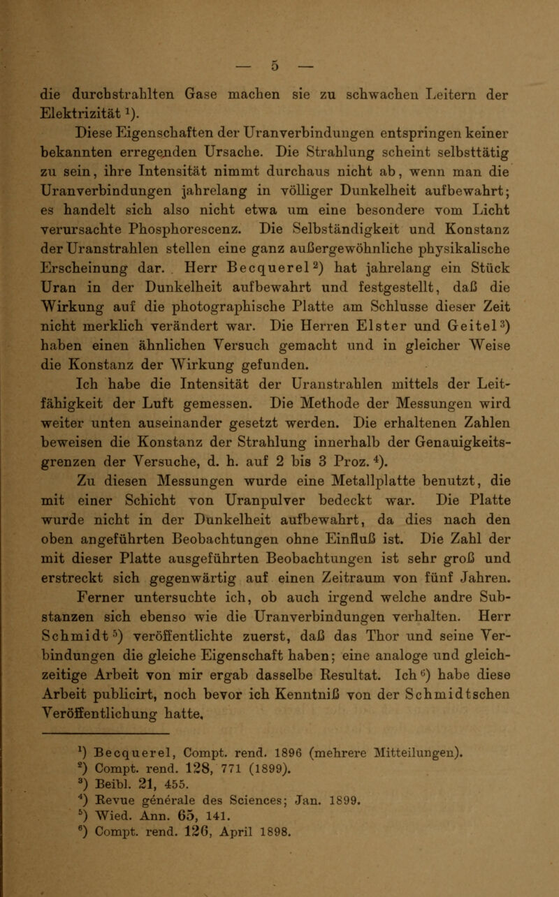 die durchstrahlten Gase machen sie zu schwachen Leitern der Elektrizität i). Diese Eigenschaften der Uranverbindungen entspringen keiner bekannten erregejiden Ursache. Die Strahlung scheint selbsttätig zu sein, ihre Intensität nimmt durchaus nicht ab, wenn man die Uranverbindungen jahrelang in völliger Dunkelheit aufbewahrt; es handelt sich also nicht etwa um eine besondere vom Licht verursachte Phosphorescenz. Die Selbständigkeit und Konstanz der Uranstrahlen stellen eine ganz außergewöhnliche physikalische Erscheinung dar. Herr BecquereP) hat jahrelang ein Stück Uran in der Dunkelheit aufbewahrt und festgestellt, daß die Wirkung auf die photographische Platte am Schlüsse dieser Zeit nicht merklich verändert war. Die Herren Elster und Geitel3) haben einen ähnlichen Versuch gemacht und in gleicher Weise die Konstanz der Wirkung gefunden. Ich habe die Intensität der Uranstrahlen mittels der Leit- fähigkeit der Luft gemessen. Die Methode der Messungen wird weiter unten auseinander gesetzt werden. Die erhaltenen Zahlen beweisen die Konstanz der Strahlung innerhalb der Genauigkeits- grenzen der Versuche, d. h. auf 2 bis 3 Proz. ^). Zu diesen Messungen wurde eine Metallplatte benutzt, die mit einer Schicht von Uranpulver bedeckt war. Die Platte wurde nicht in der Dunkelheit aufbewahrt, da dies nach den oben angeführten Beobachtungen ohne Einfluß ist. Die Zahl der mit dieser Platte ausgeführten Beobachtungen ist sehr groß und erstreckt sich gegenwärtig auf einen Zeitraum von fünf Jahren. Ferner untersuchte ich, ob auch irgend welche andre Sub- stanzen sich ebenso wie die Uranverbindungen verhalten. Herr Schmidt^) veröffentlichte zuerst, daß das Thor und seine Ver- bindungen die gleiche Eigenschaft haben; eine analoge und gleich- zeitige Arbeit von mir ergab dasselbe Resultat. Ich^) habe diese Arbeit publicirt, noch bevor ich Kenntniß von der Schmidt sehen VeröSentlichung hatte. ^) Becquerel, Compt. rend. 1896 (mehrere Mitteilungen). 2) Compt. rend. 128, 771 (1899). ^) Beibl. 21, 455. ^) Revue generale des Sciences; Jan. 1899. 0 Wied. Ann. 65, 141. ^) Compt. rend. 126, April 1898.