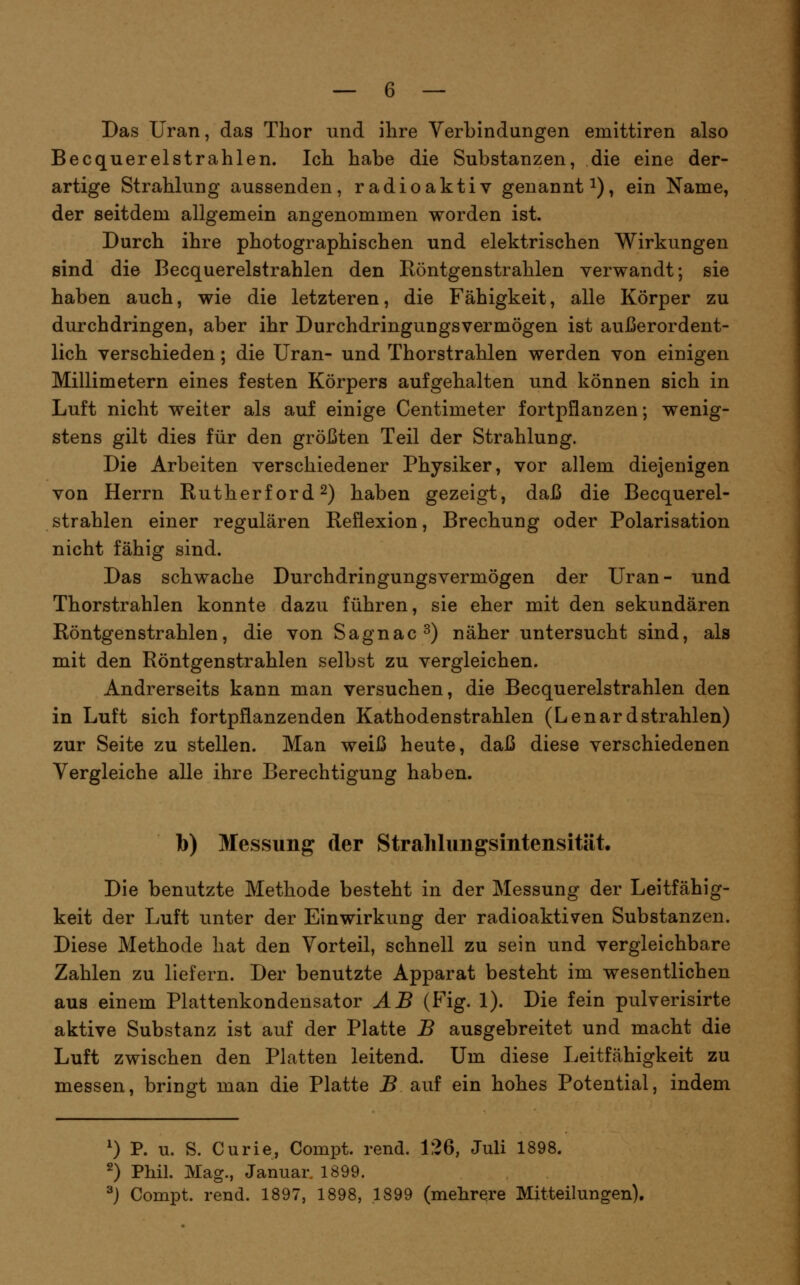Das Uran, das Thor und ihre Verbindungen emittiren also Becquerelstrahlen. Ich habe die Substanzen, die eine der- artige Strahlung aussenden, radioaktiv genannt i), ein Name, der seitdem allgemein angenommen worden ist. Durch ihre photographischen und elektrischen Wirkungen sind die Becquerelstrahlen den Eöntgenstrahlen verwandt; sie haben auch, wie die letzteren, die Fähigkeit, alle Körper zu durchdringen, aber ihr Durchdringungsvermögen ist außerordent- lich verschieden; die Uran- und Thorstrahlen werden von einigen Millimetern eines festen Körpers aufgehalten und können sich in Luft nicht weiter als auf einige Centimeter fortpflanzen; wenig- stens gilt dies für den größten Teil der Strahlung. Die Arbeiten verschiedener Physiker, vor allem diejenigen von Herrn Rutherford 2) haben gezeigt, daß die Becquerel- strahlen einer regulären Reflexion, Brechung oder Polarisation nicht fähig sind. Das schwache Durchdringungsvermögen der Uran- und Thorstrahlen konnte dazu führen, sie eher mit den sekundären Röntgenstrahlen, die von Sagnac^) näher untersucht sind, als mit den Röntgenstrahlen selbst zu vergleichen. Andrerseits kann man versuchen, die Becquerelstrahlen den in Luft sich fortpflanzenden Kathodenstrahlen (Lenard strahlen) zur Seite zu stellen. Man weiß heute, daß diese verschiedenen Vergleiche alle ihre Berechtigung haben. b) Messung der Strahlungsintensität. Die benutzte Methode besteht in der Messung der Leitfähig- keit der Luft unter der Einwirkung der radioaktiven Substanzen. Diese Methode hat den Vorteil, schnell zu sein und vergleichbare Zahlen zu liefern. Der benutzte Apparat besteht im wesentlichen aus einem Plattenkondensator AB (Fig. 1). Die fein pulverisirte aktive Substanz ist auf der Platte B ausgebreitet und macht die Luft zwischen den Platten leitend. Um diese Leitfähigkeit zu messen, bringt man die Platte B auf ein hohes Potential, indem 0 P. u. S. Curie, Compt. rend. 126, Juli 1898. 2) Phil. Mag., Januar. 1899. ^) Compt. rend. 1897, 1898, 1899 (mehrere Mitteilungen).
