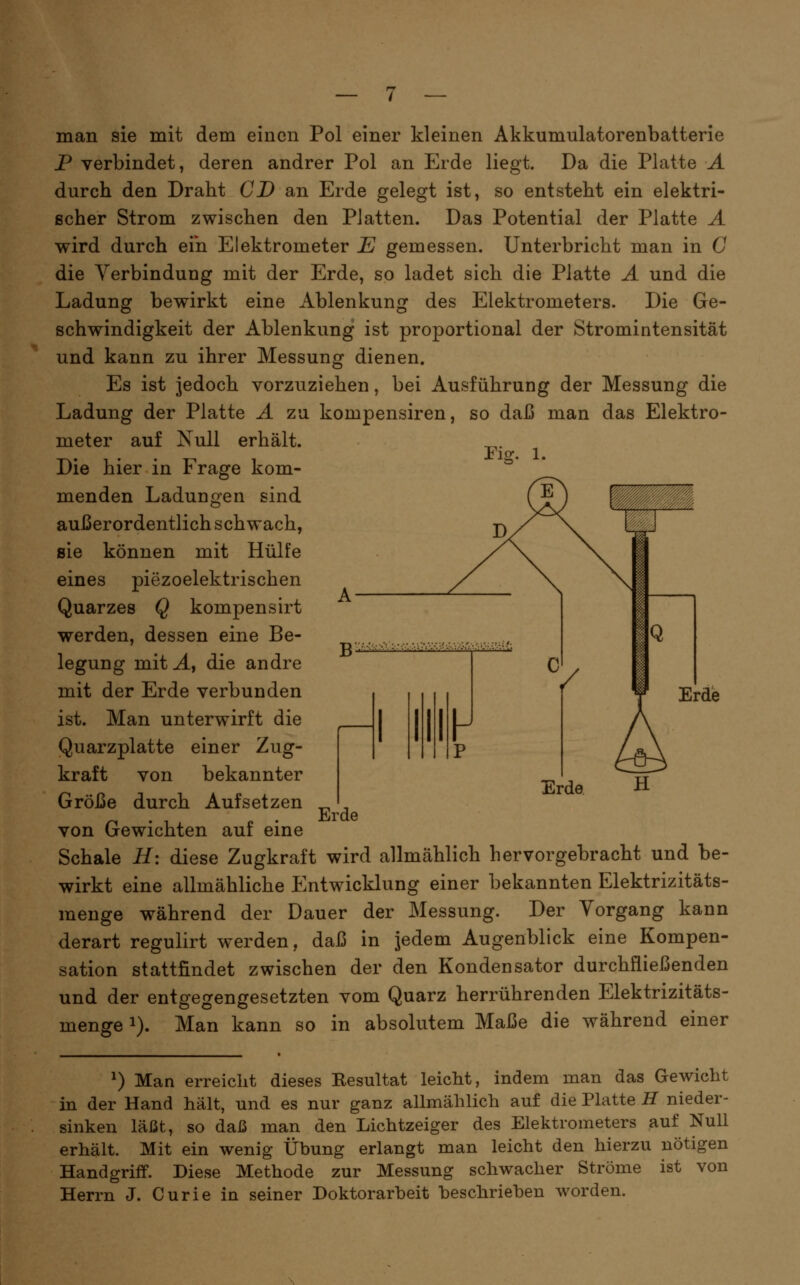 ri^. 1. man sie mit dem einen Pol einer kleinen Akkumulatorenbatterie P verbindet, deren andrer Pol an Erde liegt. Da die Platte A durch den Draht CD an Erde gelegt ist, so entsteht ein elektri- scher Strom zwischen den Platten. Das Potential der Platte A die Verbindung mit der Erde, so ladet sich die Platte A und die Ladung bewirkt eine Ablenkung des Elektrometers. Die Ge- schwindigkeit der Ablenkung ist proportional der Stromintensität und kann zu ihrer Messung dienen. Es ist jedoch vorzuziehen, bei Ausführung der Messung die Ladung der Platte A zu kompensiren, so daß man das Elektro- meter auf Null erhält. Die hier in Frage kom- menden Ladungen sind aui3erordentlich schwach, sie können mit Hülfe eines piezoelektrischen Quarzes Q kompensirt werden, dessen eine Be- legung mit^, die andre mit der Erde verbunden ist. Man unterwirft die Quarzplatte einer Zug- kraft von bekannter Größe durch Aufsetzen ^ , ^ . , „ . Erde von Gewichten auf eine Schale 11\ diese Zugkraft wird allmählich hervorgebracht und be- wirkt eine allmähliche Entwicklung einer bekannten Elektrizitäts- menge während der Dauer der Messung. Der Vorgang kann derart regulirt werden, daß in jedem Augenblick eine Kompen- sation stattfindet zwischen der den Kondensator durchfließenden und der entgegengesetzten vom Quarz herrührenden Elektrizitäts- menge 1). Man kann so in absolutem Maße die während einer Erde ^) Man erreicht dieses Resultat leicht, indem man das Gewicht in der Hand hält, und es nur ganz allmählich auf die Platte U nieder- sinken läßt, so daß man den Lichtzeiger des Elektrometers auf Null erhält. Mit ein wenig Übung erlangt man leicht den hierzu nötigen Handgriff. Diese Methode zur Messung schwacher Ströme ist von Herrn J. Curie in seiner Doktorarbeit beschrieben worden.
