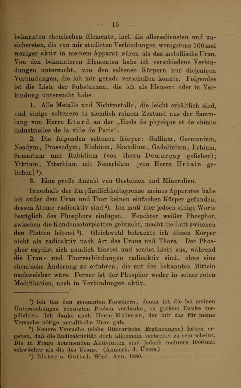 bekannten chemischen Elemente, incl. die allerseltensten und un- sichersten, die von mir studirten Verbindungen wenigstens 100mal weniger aktiv in meinem Apparat wären als das metallische Uran. Von den bekannteren Elementen habe ich verschiedene Verbin- dungen untersucht, von den seltenen Körpern nur diejenigen Verbindungen, die ich mir gerade verschaffen konnte. Folgendes ist die Liste der Substanzen, die ich als Element oder in Ver- bindung untersucht habe: 1. Alle Metalle und Nichtmetalle, die leicht erhältlich sind, und einige seltenere in ziemlich reinem Zustand aus der Samm- lung von Herrn Etard an der „Ecole de physique et de chimie industrielles de la ville de Paris. 2. Die folgenden seltenen Körper: Gallium, Germanium, Neodym, Praseodym, Niobium, Skandium, Gadolinium, Erbium, Samarium und Rubidium (von Herrn Demargay geliehen); Yttrium, Ytterbium mit Neoerbium [von Herrn Urbain ge- liehen] 1). 3. Eine große Anzahl von Gesteinen und Mineralien. Innerhalb der Empfindlichkeitsgrenze meines Apparates habe ich außer dem Uran und Thor keinen einfachen Körper gefunden, dessen Atome radioaktiv sind 2). Ich muß hier jedoch einige Worte bezüglich des Phosphors einfügen. Feuchter weißer Phosphor, zwischen die Kondensatorplatten gebracht, macht die Luft zwischen den Platten leitend ^), Gleichwohl betrachte ich diesen Körper nicht als radioaktiv nach Art des Urans und Thors. Der Phos- phor oxydirt sich nämlich hierbei und sendet Licht aus, während die Uran- und Thorverbindungen radioaktiv sind, ohne eine chemische Änderung zu erfahren, die mit den bekannten Mitteln nachweisbar wäre. Ferner ist der Phosphor weder in seiner roten Modifikation, noch in Verbindungen aktiv. ^) Ich bin den genannten Forschern, denen ich die bei meinen Untersuchungen benutzten Proben verdanke, zu großem Danke ver- pflichtet. Ich danke auch Herrn Moissan, der mh' das für meine Versuche nötige metallische Uraii gab. ^) Neuere Versuche (siehe litterarische Ergänzungen) haben er- geben, daß die Eadioaktivität doch allgemein verbreitet zu sein scheint. Die in Frage kommenden Aktivitäten sind jedoch mehrere 1000 mal schwächer als die des Urans. (Anmerk. d. Übers.) ^) Elster u. Geitel, Wied. Ann. 1890.
