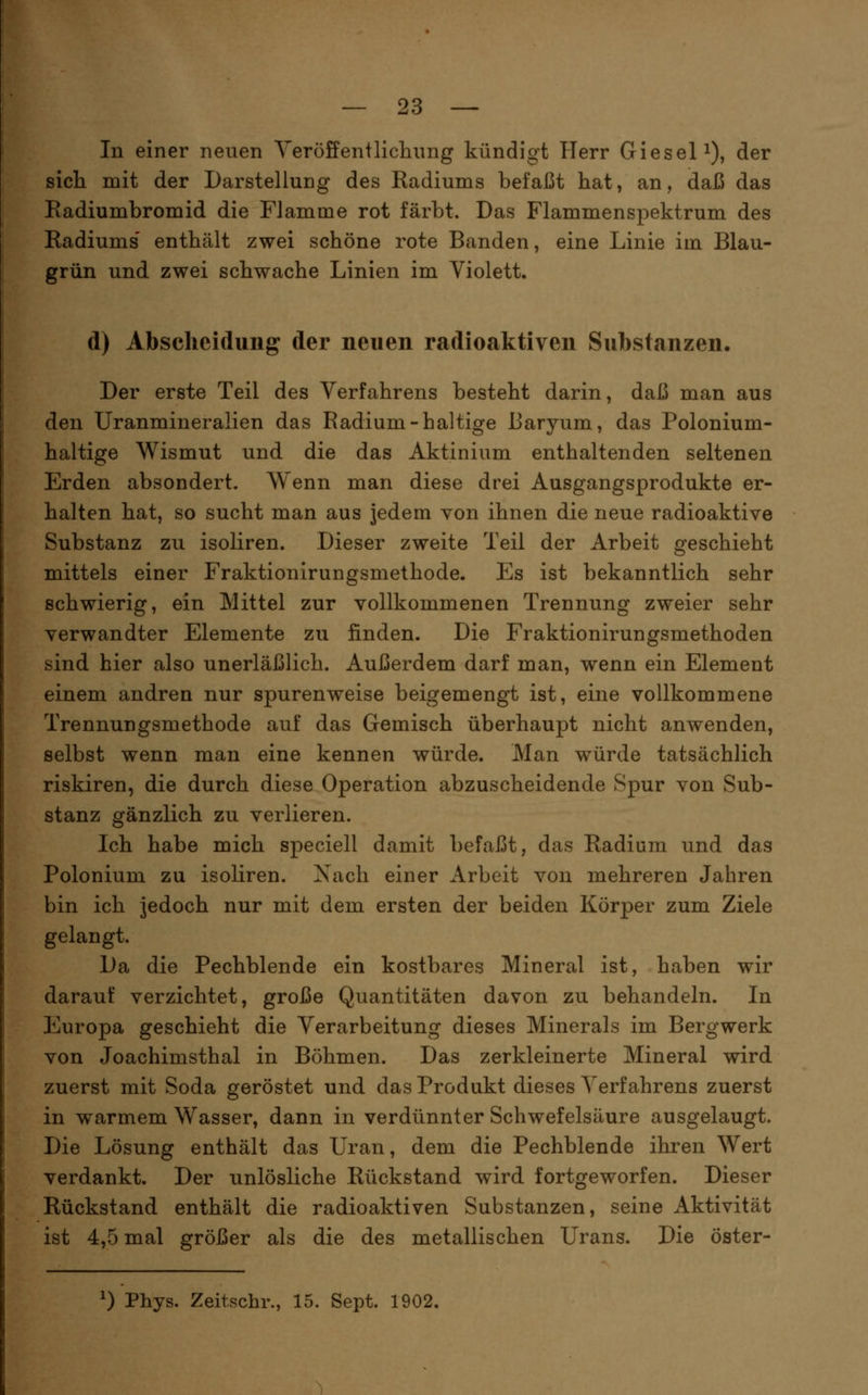In einer neuen Yeröifenilicliimg kündigt Herr Giesel^), der sicli mit der Darstellung des Radiums befaßt hat, an, daß das Eadiumbromid die Flamme rot färbt. Das Flammenspektrum des Radiums' enthält zwei schöne rote Banden, eine Linie im Blau- grün und zwei schwache Linien im Violett. d) Absclicidung der neuen radioaktiven Substanzen. Der erste Teil des Verfahrens besteht darin, daß man aus den Uranmineralien das Radium-haltige Baryum, das Polonium- haltige Wismut und die das Aktinium enthaltenden seltenen Erden absondert. AYenn man diese drei Ausgangsprodukte er- halten hat, so sucht man aus jedem von ihnen die neue radioaktive Substanz zu isoliren. Dieser zweite Teil der Arbeit geschieht mittels einer Fraktionirungsmethode. Es ist bekanntlich sehr schwierig, ein Mittel zur vollkommenen Trennung zweier sehr verwandter Elemente zu finden. Die Fraktionirungsmethoden sind hier also unerläßlich. Außerdem darf man, wenn ein Element einem andren nur spurenweise beigemengt ist, eine vollkommene Trennungsmethode auf das Gemisch überhaupt nicht anwenden, selbst wenn man eine kennen würde. Man würde tatsächlich riskiren, die durch diese Operation abzuscheidende Spur von Sub- stanz gänzlich zu verlieren. Ich habe mich speciell damit befaßt, das Radium und das Polonium zu isoliren. Xach einer Arbeit von mehreren Jahren bin ich jedoch nur mit dem ersten der beiden Körper zum Ziele gelangt. Da die Pechblende ein kostbares Mineral ist, haben wir darauf verzichtet, große Quantitäten davon zu behandeln. In Europa geschieht die Verarbeitung dieses Minerals im Bergwerk von Joachimsthal in Böhmen. Das zerkleinerte Mineral wird zuerst mit Soda geröstet und das Produkt dieses Verfahrens zuerst in warmem Wasser, dann in verdünnter Schwefelsäure ausgelaugt. Die Lösung enthält das Uran, dem die Pechblende ihren Wert verdankt. Der unlösliche Rückstand wird fortgeworfen. Dieser Rückstand enthält die radioaktiven Substanzen, seine Aktivität ist 4,5 mal größer als die des metallischen Urans. Die öster- 0 Pbys. Zeitschr., 15. Sept. 1902.