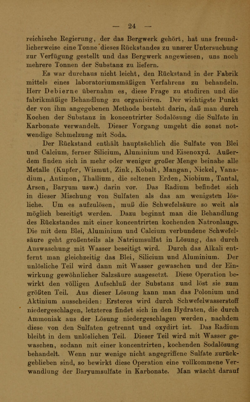 reichische Regierung, der das Bergwerk gehört, hat uns freund- licherweise eine Tonne dieses Rückstandes zu unsrer Untersuchung zur Verfügung gestellt und das Bergwerk angewiesen, uns noch mehrere Tonnen der Substanz zu liefern. Es war durchaus nicht leicht, den Rückstand in der Fabrik mittels eines laboratoriumsmäßigen Verfahrens zu behandeln. Herr Deblerne übernahm es, diese Frage zu studiren und die fabrikmäßige Behandlung zu organisiren. Der wichtigste Punkt der von ihm angegebenen Methode besteht darin, daß man durch Kochen der Substanz in koncentrirter Sodalösung die Sulfate in Karbonate verwandelt. Dieser Vorgang umgeht die sonst not- wendige Schmelzung mit Soda. Der Rückstand enthält hauptsächlich die Sulfate von Blei und Calcium, ferner Silicium, Aluminium und Eisenoxyd. Außer- dem finden sich in mehr oder weniger großer Menge beinahe alle Metalle (Kupfer, Wismut, Zink, Kobalt, Mangan, Xickel, Vana- dium, Antimon, Thallium, die seltenen Erden, Niobium, Tantal, Arsen, Baryum usw.) darin vor. Das Radium befindet sich in dieser Mischung von Sulfaten als das am wenigsten lös- liche. Um es aufzulösen, muß die Schwefelsäure so weit als möglich beseitigt werden. Dazu beginnt man die Behandlung des Rückstandes mit einer koncentrirten kochenden Natronlauge. Die mit dem Blei, Aluminium und Calcium verbundene Schwefel- säure geht großenteils als Natriumsulfat in Lösung, das durch Auswaschung mit Wasser beseitigt wird. Durch das Alkali ent- fernt man gleichzeitig das Blei, Silicium und Aluminium. Der unlösliche Teil wird dann mit Wasser gewaschen und der Ein- wirkung gewöhnlicher Salzsäure ausgesetzt. Diese Operation be- wirkt den völligen Aufschluß der Substanz und löst sie zum größten Teil. Aus dieser Lösung kann man das Polonium und Aktinium ausscheiden: Ersteres wird durch Schwefelwasserstoff niedergeschlagen, letzteres findet sich in den Hydraten, die durch Ammoniak aus der Lösung niedergeschlagen werden, nachdem diese von den Sulfaten getrennt und oxydirt ist. Das Radium bleibt in dem unlöslichen Teil. Dieser Teil wird mit Wasser ge- waschen, sodann mit einer koncentrirten, kochenden Sodalösung behandelt. Wenn nur wenige nicht angegriffene Sulfate zurück- geblieben sind, so bewirkt diese Operation eine vollkommene Ver- wandlung der Baryumsulfate in Karbonate. Man wäscht darauf