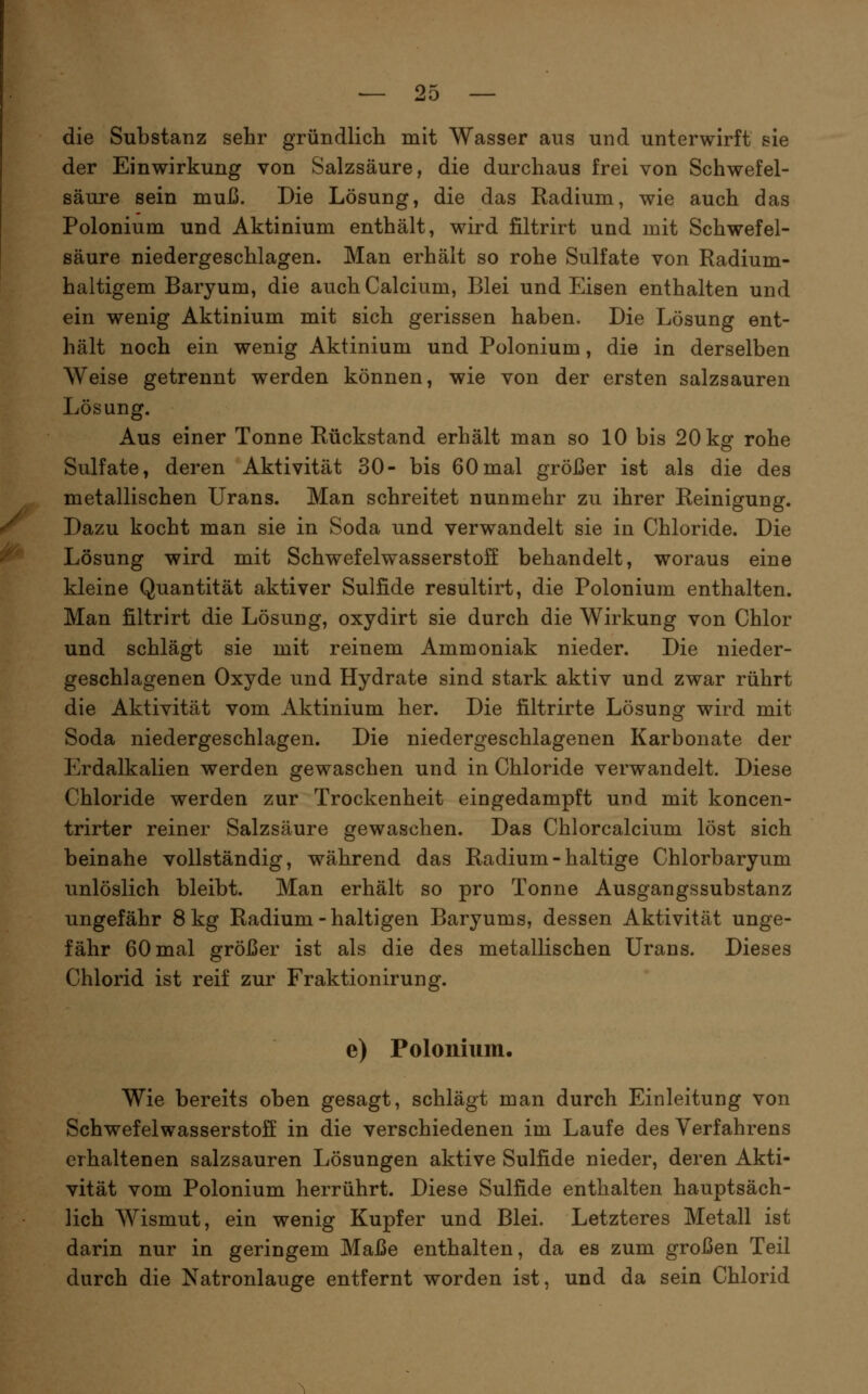 die Substanz sehr gründlich mit Wasser aus und unterwirft sie der Einwirkung von Salzsäure, die durchaus frei von Schwefel- säure sein muß. Die Lösung, die das Radium, wie auch das Polonium und Aktinium enthält, wird filtrirt und mit Schwefel- säure niedergeschlagen. Man erhält so rohe Sulfate von Radium- haltigem Baryum, die auch Calcium, Blei und Eisen enthalten und ein wenig Aktinium mit sich gerissen haben. Die Lösung ent- hält noch ein wenig Aktinium und Polonium, die in derselben Weise getrennt werden können, wie von der ersten salzsauren Lösung. Aus einer Tonne Rückstand erhält man so 10 bis 20 kg rohe Sulfate, deren Aktivität 30- bis 60mal gröijer ist als die des metallischen Urans. Man schreitet nunmehr zu ihrer Reinigung. Dazu kocht man sie in Soda und verwandelt sie in Chloride. Die Lösung wird mit Schwefelwasserstoff behandelt, woraus eine kleine Quantität aktiver Sulfide resultirt, die Polonium enthalten. Man filtrirt die Lösung, oxydirt sie durch die Wirkung von Chlor und schlägt sie mit reinem Ammoniak nieder. Die nieder- geschlagenen Oxyde und Hydrate sind stark aktiv und zwar rührt die Aktivität vom Aktinium her. Die filtrirte Lösung wird mit Soda niedergeschlagen. Die niedergeschlagenen Karbonate der Erdalkalien werden gewaschen und in Chloride verwandelt. Diese Chloride werden zur Trockenheit eingedampft und mit koncen- trirter reiner Salzsäure gewaschen. Das Chlorcalcium löst sich beinahe vollständig, während das Radium - haltige Chlorbaryum unlöslich bleibt. Man erhält so pro Tonne Ausgangssubstanz ungefähr 8 kg Radium - haltigen Baryums, dessen Aktivität unge- fähr 60 mal gröJ3er ist als die des metallischen Urans. Dieses Chlorid ist reif zur Fraktionirung. e) Polonium. Wie bereits oben gesagt, schlägt man durch Einleitung von Schwefelwasserstoff in die verschiedenen im Laufe des Verfahrens erhaltenen salzsauren Lösungen aktive Sulfide nieder, deren Akti- vität vom Polonium herrührt. Diese Sulfide enthalten hauptsäch- lich Wismut, ein wenig Kupfer und Blei. Letzteres Metall ist darin nur in geringem Maße enthalten, da es zum großen Teil durch die Natronlauge entfernt worden ist, und da sein Chlorid