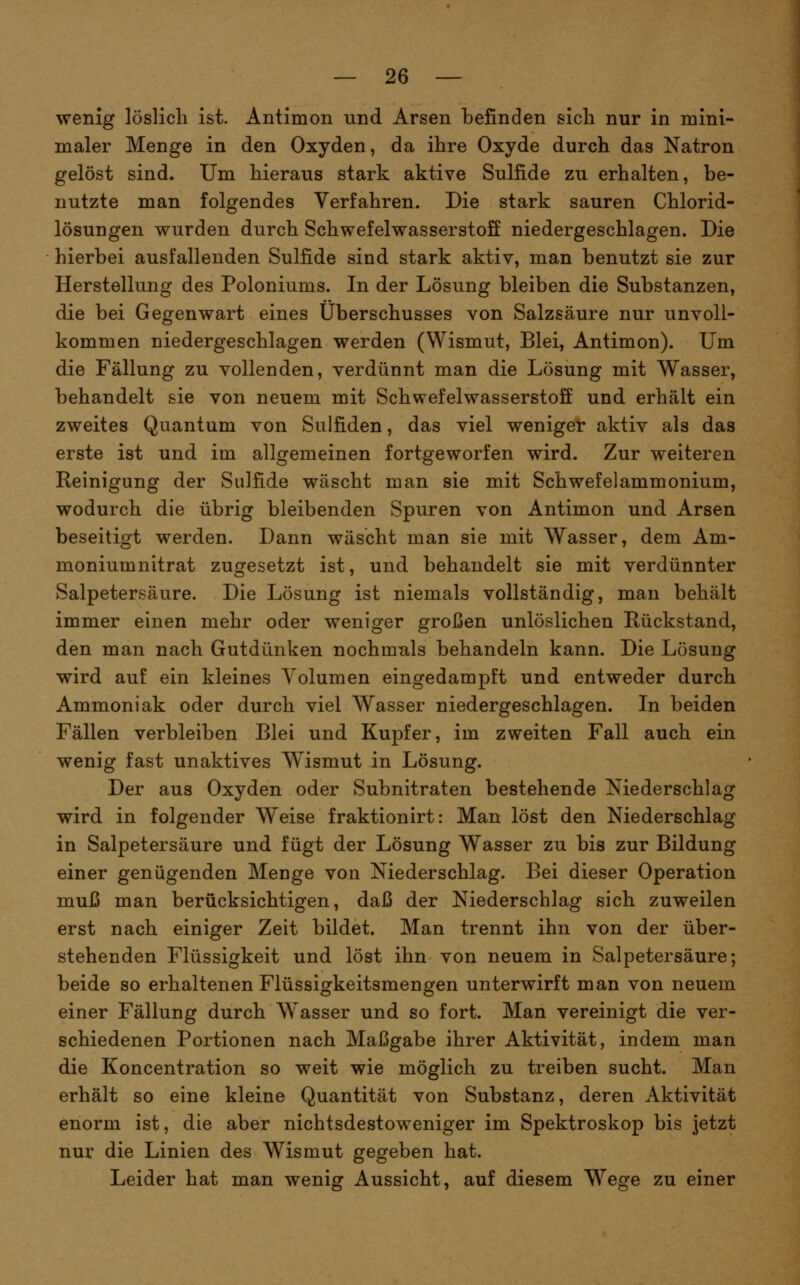 wenig löslich ist. Antimon und Arsen befinden sich nur in mini- maler Menge in den Oxyden, da ihre Oxyde durch das Natron gelöst sind. Um hieraus stark aktive Sulfide zu erhalten, be- nutzte man folgendes Verfahren. Die stark sauren Chlorid- lösungen wurden durch Schwefelwasserstoff niedergeschlagen. Die hierbei ausfallenden Sulfide sind stark aktiv, man benutzt sie zur Herstellung des Poloniums. In der Lösung bleiben die Substanzen, die bei Gegenwart eines Überschusses von Salzsäure nur unvoll- kommen niedergeschlagen werden (Wismut, Blei, Antimon). Um die Fällung zu vollenden, yerdünnt man die Lösung mit Wasser, behandelt sie von neuem mit Schwefelwasserstoff und erhält ein zweites Quantum von Sulfiden, das viel weniger aktiv als das erste ist und im allgemeinen fortgeworfen wird. Zur weiteren Keinigung der Sulfide wäscht man sie mit Schwefelammonium, wodurch die übrig bleibenden Spuren von Antimon und Arsen beseitigt werden. Dann wäscht man sie mit Wasser, dem Am- moniumnitrat zugesetzt ist, und behandelt sie mit verdünnter Salpetersäure. Die Lösung ist niemals vollständig, man behält immer einen mehr oder weniger großen unlöslichen Rückstand, den man nach Gutdünken nochmals behandeln kann. Die Lösung wird auf ein kleines Volumen eingedampft und entweder durch Ammoniak oder durch viel Wasser niedergeschlagen. In beiden Fällen verbleiben Blei und Kupfer, im zweiten Fall auch ein wenig fast unaktives Wismut in Lösung. Der aus Oxyden oder Subnitraten bestehende Niederschlag wird in folgender Weise fraktionirt: Man löst den Niederschlag in Salpetersäure und fügt der Lösung Wasser zu bis zur Bildung einer genügenden Menge von Niederschlag. Bei dieser Operation muß man berücksichtigen, daß der Niederschlag sich zuweilen erst nach einiger Zeit bildet. Man trennt ihn von der über- stehenden Flüssigkeit und löst ihn von neuem in Salpetersäure; beide so erhaltenen Flüssigkeitsmengen unterwirft man von neuem einer Fällung durch Wasser und so fort. Man vereinigt die ver- schiedenen Portionen nach Maßgabe ihrer Aktivität, indem man die Koncentration so weit wie möglich zu treiben sucht. Man erhält so eine kleine Quantität von Substanz, deren Aktivität enorm ist, die aber nichtsdestoweniger im Spektroskop bis jetzt nur die Linien des Wismut gegeben hat. Leider hat man wenig Aussicht, auf diesem Wege zu einer