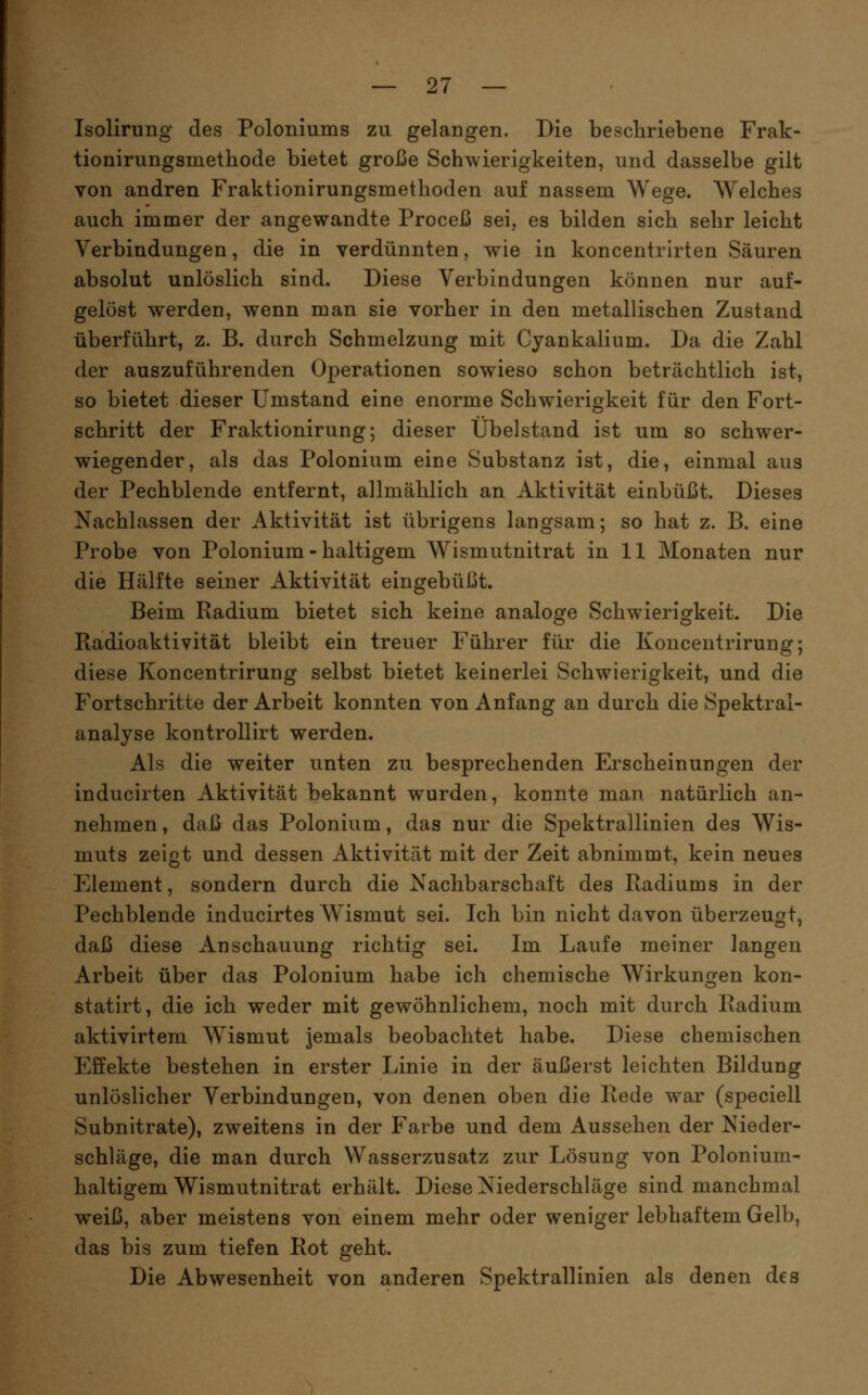 Isolirung des Poloniums zu gelangen. Die bescliriebene Frak- tionirungsmethode bietet große Schwierigkeiten, und dasselbe gilt von andren Fraktionirungsmethoden auf nassem Wege. Welches auch immer der angewandte Proceß sei, es bilden sich sehr leicht Verbindungen, die in verdünnten, wie in koncentrirten Säuren absolut unlöslich sind. Diese Verbindungen können nur auf- gelöst werden, wenn man sie vorher in den metallischen Zustand überführt, z. B. durch Schmelzung mit Cyankalium. Da die Zahl der auszuführenden Operationen sowieso schon beträchtlich ist, so bietet dieser Umstand eine enorme Schwierigkeit für den Fort- schritt der Fraktionirung; dieser Übelstand ist um so schwer- wiegender, als das Polonium eine Substanz ist, die, einmal aus der Pechblende entfernt, allmählich an Aktivität einbüßt. Dieses Nachlassen der Aktivität ist übrigens langsam; so hat z. B. eine Probe von Polonium - haltigem Wismutnitrat in 11 Monaten nur die Hälfte seiner Aktivität eingebüßt. Beim Radium bietet sich keine analoge Schwierigkeit. Die Radioaktivität bleibt ein treuer Führer für die Konceutrirung; diese Konceutrirung selbst bietet keinerlei Schwierigkeit, und die Fortschritte der Arbeit konnten von Anfang an durch die Spektral- analyse kontrollirt werden. Als die weiter unten zu besprechenden Erscheinungen der inducirten Aktivität bekannt wurden, konnte man natürlich an- nehmen, daß das Polonium, das nur die Spektrallinien des Wis- muts zeiot und dessen Aktivität mit der Zeit abnimmt, kein neues o Element, sondern durch die Nachbarschaft des Radiums in der Pechblende inducirtes Wismut sei. Ich bin nicht davon überzeugt, daß diese Anschauung richtig sei. Im Laufe meiner langen Arbeit über das Polonium habe ich chemische Wirkungen kon- statirt, die ich weder mit gewöhnlichem, noch mit durch Radium aktivirtem W^ismut jemals beobachtet habe. Diese chemischen Effekte bestehen in erster Linie in der äußerst leichten Bildung unlöslicher Verbindungen, von denen oben die Rede war (speciell Subnitrate), zweitens in der Farbe und dem Aussehen der Nieder- schläge, die man durch Wasserzusatz zur Lösung von Polonium- haltigem Wismutnitrat erhält. Diese Niederschläge sind manchmal weiß, aber meistens von einem mehr oder weniger lebhaftem Gelb, das bis zum tiefen Rot geht. Die Abwesenheit von anderen Spektrallinien als denen des