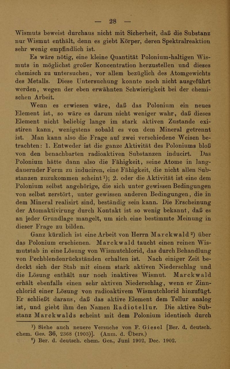 Wismuts beweist durchaus nicht mit Sicherheit, daß die Substanz nur Wismut enthält, denn es giebt Körper, deren Spektralreaktion sehr wenig empfindlich ist. Es wäre nötig, eine kleine Quantität Polonium-haltigen Wis- muts in möglichst großer Koncentration herzustellen und dieses chemisch zu untersuchen, vor allem bezüglich des Atomgewichts des Metalls. Diese Untersuchung konnte noch nicht ausgeführt werden, wegen der eben erwähnten Schwierigkeit bei der chemi- schen Arbeit. Wenn es erwiesen wäre, daß das Polonium ein neues Element ist, so wäre es darum nicht weniger wahr, daß dieses Element nicht beliebiof lanefe im stark aktiven Zustande exi- stiren kann, wenigstens sobald es von dem Mineral getrennt ist. Man kann also die Frage auf zwei verschiedene Weisen be- trachten: 1. Entweder ist die ganze Aktivität des Poloniums bloß von den benachbarten radioaktiven Substanzen inducirt. Das Polonium hätte dann also die Fähigkeit, seine Atome in lang- dauernder Form zu induciren, eine Fähigkeit, die nicht allen Sub- stanzen zuzukommen scheint i); 2. oder die Aktivität ist eine dem Polonium selbst angehörige, die sich unter gewissen Bedingungen von selbst zerstört, unter gewissen anderen Bedingungen, die in dem Mineral realisirt sind, beständig sein kann. Die Erscheinung der Atomaktivirung durch Kontakt ist so wenig bekannt, daß es an jeder Grundlage mangelt, um sich eine bestimmte Meinung in dieser Frage zu bilden. Ganz kürzlich ist eine Arbeit von Herrn Marckwald^) über das Polonium erschienen. Marckwald taucht einen reinen Wis- mutstab in eine Lösung von Wismutchlorid, das durch Behandlung von Pechblendenrückständen erhalten ist. Nach einiger Zeit be- deckt sich der Stab mit einem stark aktiven Niederschlag und die Lösung enthält nur noch inaktives Wismut. Marckwald erhält ebenfalls einen sehr aktiven Niederschlag, wenn er Zinn- chlorid einer Lösung von radioaktivem Wismutchlorid hinzufügt. Er schließt daraus, daß das aktive Element dem Tellur analog ist, und giebt ihm den Namen Radiotellur. Die aktive Sub- stanz Marckwalds scheint mit dem Polonium identisch durch ^) Siehe auch neuere Versuche von P. Giesel [Ber. d. deutsch, ehem. Ge?. 36, 2368 (1903)]. (Anm. d. Übers.) ^) Ber. d. deutsch, ehem. Ges., Juni 1902, Dec. 1902.