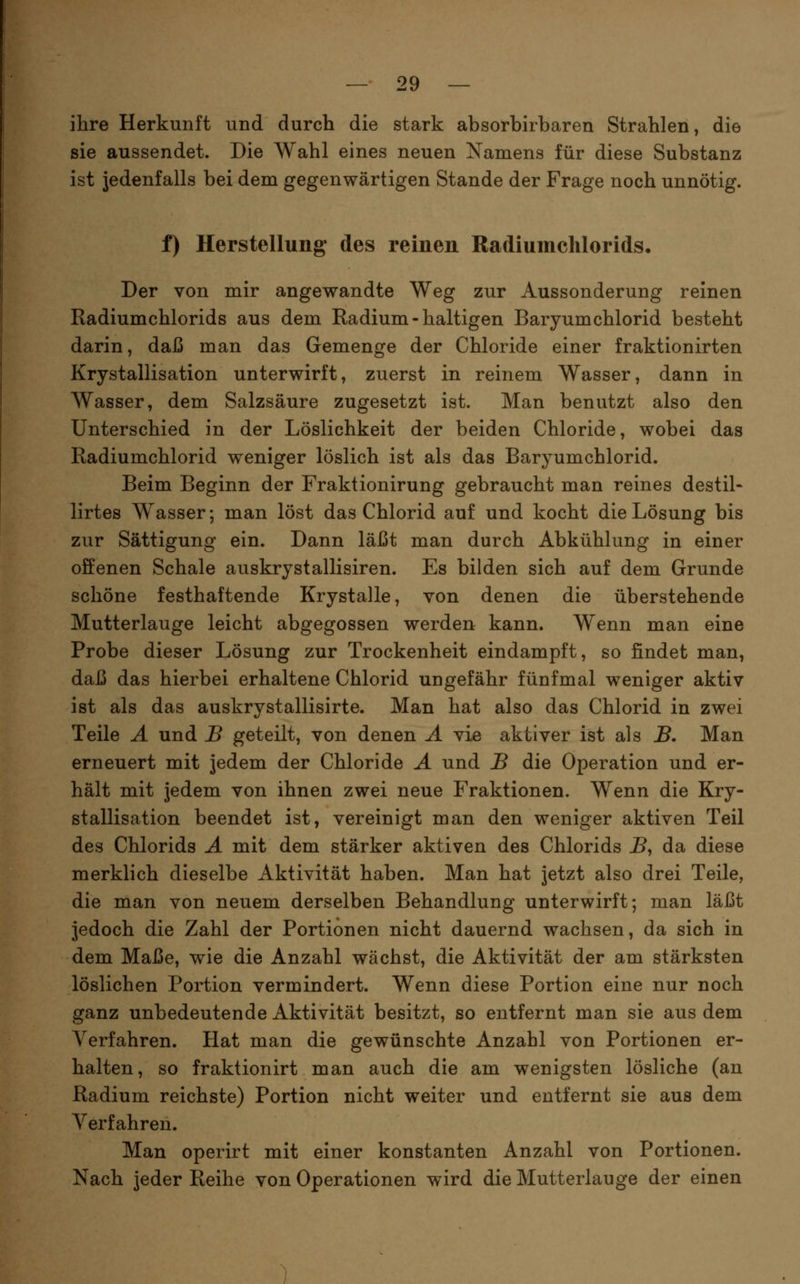 ihre Herkunft und durch die stark absorbirharen Strahlen, die sie aussendet. Die Wahl eines neuen Namens für diese Substanz ist jedenfalls bei dem gegenwärtigen Stande der Frage noch unnötig. t) Herstellung* des reinen Radiumclilorids. Der von mir angewandte Weg zur Aussonderung reinen Radiumchlorids aus dem Radium - haltigen Baryumchlorid besteht darin, daß man das Gemenge der Chloride einer fraktionirten Krystallisation unterwirft, zuerst in reinem Wasser, dann in Wasser, dem Salzsäure zugesetzt ist. Man benutzt also den Unterschied in der Löslichkeit der beiden Chloride, wobei das Radiumchlorid weniger löslich ist als das Baryumchlorid. Beim Beginn der Fraktionirung gebraucht man reines destil- lirtes Wasser; man löst das Chlorid auf und kocht die Lösung bis zur Sättigung ein. Dann läßt man durch Abkühlung in einer offenen Schale auskrystallisiren. Es bilden sich auf dem Grunde schöne festhaftende Krystalle, von denen die überstehende Mutterlauge leicht abgegossen werden kann. Wenn man eine Probe dieser Lösung zur Trockenheit eindampft, so findet man, daß das hierbei erhaltene Chlorid ungefähr fünfmal weniger aktiv ist als das auskrystallisirte. Man hat also das Chlorid in zwei Teile Ä und B geteilt, von denen Ä vie aktiver ist als B, Man erneuert mit jedem der Chloride Ä und B die Operation und er- hält mit jedem von ihnen zwei neue Fraktionen. Wenn die Kry- stallisation beendet ist, vereinigt man den weniger aktiven Teil des Chlorids A mit dem stärker aktiven des Chlorids B, da diese merklich dieselbe Aktivität haben. Man hat jetzt also drei Teile, die man von neuem derselben Behandlung unterwirft; man läßt jedoch die Zahl der Portionen nicht dauernd wachsen, da sich in dem Maße, wie die Anzahl wächst, die Aktivität der am stärksten löslichen Portion vermindert. Wenn diese Portion eine nur noch ganz unbedeutende Aktivität besitzt, so entfernt man sie aus dem Verfahren. Hat man die gewünschte Anzahl von Portionen er- halten, so fraktionirt man auch die am wenigsten lösliche (an Radium reichste) Portion nicht weiter und entfernt sie aus dem Verfahren. Man operirt mit einer konstanten Anzahl von Portionen. Nach jeder Reihe von Operationen wird die Mutterlauge der einen