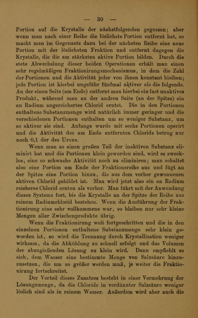 Portion auf die Krystalle der nächstfolgenden gegossen; aber wenn man nacli einer Reihe die löslichste Portion entfernt hat, so macht man im Gegensatz dazu bei der nächsten Reihe eine neue Portion mit der löslichsten Fraktion und entfernt dasfesren die Krystalle, die die am stärksten aktive Portion bilden. Durch die stete Abwechslung dieser beiden Operationen erhält man einen sehr regelmäßigen Fraktionirungsmechanismus, in dem die Zahl der Portionen und die Aktivität jeder von ihnen konstant bleiben; jede Portion ist hierbei ungefähr fünfmal aktiver als die folgende. An der einen Seite (am Ende) entfernt man hierbei ein fast unaktives Produkt, während man an der andren Seite (an der Spitze) ein an Radium angereichertes Chlorid erntet. Die in den Portionen enthaltene Substanzmenge wird natürlich immer geringer und die verschiedenen Portionen enthalten um so weniger Substanz, um so aktiver sie sind. Anfangs wurde mit sechs Portionen operirt und die Aktivität des am Ende entfernten Chlorids betrug nur noch 0,1 der des Urans. Wenn man so einen großen Teil der inaktiven Substanz eli- minirt hat und die Portionen klein geworden sind, wird es zweck- los, eine so schwache Aktivität noch zu eliminiren; man schaltet also eine Portion am Ende der Fraktionsreihe aus und fügt an der Spitze eine Portion hinzu, die aus dem vorher gewonnenen aktiven Chlorid gebildet ist. Man wird jetzt also ein an Radium reicheres Chlorid ernten als vorher. Man fährt mit der Anwendung dieses Systems fort, bis die Krystalle an der Spitze der Reihe aus reinem Radiumchlorid bestehen. Wenn die Ausführung der Frak- tionirung eine sehr vollkommene war, so bleiben nur sehr kleine Mengen aller Zwischenprodukte übrig. Wenn die Fraktionirung weit fortgeschritten und die in den einzelnen Portionen enthaltene Substanzmenge sehr klein ge- worden ist, so wird die Trennung durch Krystallisation weniger wirksam, da die Abkühlung zu schnell erfolgt und das Volumen der abzugießenden Lösung zu klein wird. Dann empfiehlt es sich, dem Wasser eine bestimmte Menge von Salzsäure hinzu- zusetzen, die um so größer werden muß, je weiter die Fraktio- nirung fortschreitet. Der Vorteil dieses Zusatzes besteht in einer Vermehrung der Lösungsmenge, da die Chloride in verdünnter Salzsäure weniger löslich sind als in reinem Wasser. Außerdem wird aber auch die