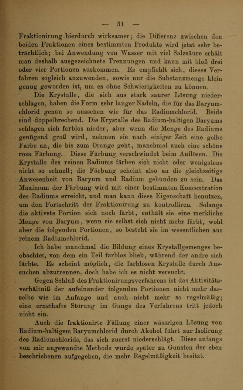 Fraktionirung Werdurcli wirksamer; die Differenz zwischen den beiden Fraktionen eines bestimmten Produkts wird jetzt sehr be- trächtlich; bei Anwendung von Wasser mit viel Salzsäure erhält man deshalb ausgezeichnete Trennungen und kann mit bloß drei oder vier Portionen auskommen. Es empfiehlt sich, dieses Ver- fahren sogleich anzuwenden, sowie nur die Substanzmenge klein genug geworden ist, um es ohne Schwierigkeiten zu können. Die Krystalle, die sich aus stark saurer Lösung nieder- schlagen, haben die Form sehr langer Nadeln, die für das Baryum- chlorid genau so aussehen wie für das Radiumchlorid. Beide sind doppelbrechend. Die Krystalle des Radium-haltigen Baryums schlagen sich farblos nieder, aber wenn die Menge des Radiums genügend groß wird, nehmen sie nach einiger Zeit eine gelbe Farbe an, die bis zum Orange geht, manchmal auch eine schöne rosa Färbung. Diese Färbung verschwindet beim Auflösen. Die Krystalle des reinen Radiums färben sich nicht oder wenigstens nicht so schnell; die Färbung scheint also an die gleichzeitige Anwesenheit von Baryum und Radium gebunden zu sein. Das Maximum der Färbung wird mit einer bestimmten Koncentration des Radiums erreicht, und man kann diese Eigenschaft benutzen, um den Fortschritt der Fraktionirung zu kontrolliren. Solange die aktivste Portion sich noch färbt, enthält sie eine merkliche Menge von Baryum, wenn sie selbst sich nicht mehr färbt, wohl aber die folgenden Portionen, so besteht sie im wesentlichen aus reinem Radiumchlorid. Ich habe manchmal die Bildung eines Krystallgemenges be- obachtet, von dem ein Teil farblos blieb, während der andre sich färbte. Es scheint möglich, die farblosen Krystalle durch Aus- suchen abzutrennen, doch habe ich es nicht versucht. Gegen Schluß des Fraktionirungsverfahrens ist das Aktivitäts- verhältniß der aufeinander folgenden Portionen nicht mehr das- öelbe wie im Anfange und auch nicht mehr so regelmäßig; eine ernsthafte Störung im Gange des Verfahrens tritt jedoch nicht ein. Auch die fraktionirte Fällung einer wässrigen Lösung von Radium-haltigem Baryumchlorid durch Akohol führt zur Isolirung des Radiumchlorids, das sich zuerst niederschlägt. Diese anfangs von mir angewandte Methode wurde später zu Gunsten der eben beschriebenen aufgegeben, die mehr Regelmäßigkeit besitzt.