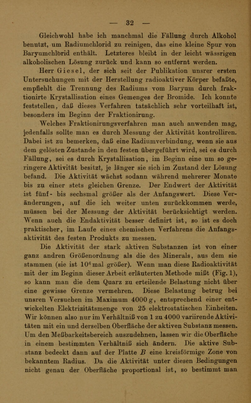 Gleichwohl habe ich manchmal die Fällung durch Alkohol benutzt, um Radiumchlorid zu reinigen, das eine kleine Spur von Baryumchlbrid enthält. Letzteres bleibt in der leicht wässrigen alkoholischen Lösung zurück und kann so entfernt werden. Herr Giesel, der sich seit der Publikation unsrer ersten Untersuchungen mit der Herstellung radioaktiver Körper befaßte, empfiehlt die Trennung des Radiums vom Baryum durch frak- tionirte Krystallisation eines Gemenges der Bromide. Ich konnte feststellen, daß dieses Verfahren tatsächlich sehr vorteilhaft ist, besonders im Beginn der Fraktionirung. Welches Fraktionirungsverfahren man auch anwenden mag, Jedenfalls sollte man es durch Messung der Aktivität kontrolliren. Dabei ist zu bemerken, daß eine Radiumverbindung, wenn sie aus dem gelösten Zustande in den festen übergeführt wird, sei es durch Fällung, sei es durch Krystallisation, im Beginn eine um so ge- ringere Aktivität besitzt, je länger sie sich im Zustand der Lösung befand. Die Aktivität wächst sodann während mehrerer Monate bis zu einer stets gleichen Grenze. Der Endwert der Aktivität ist fünf- bis sechsmal größer als der Anfangs wert. Diese Ver- änderungen, auf die ich weiter unten zurückkommen werde, müssen bei der Messung der Aktivität berücksichtigt werden. Wenn auch die Endaktivität besser definirt ist, so ist es doch praktischer, im Laufe eines chemischen Verfahrens die Anfangs- aktivität des festen Produkts zu messen. Die Aktivität der stark aktiven Substanzen ist von einer ganz andren Größenordnung als die des Minerals, aus dem sie stammen (sie ist 10^ mal größer). Wenn man diese Radioaktivität mit der im Beginn dieser Arbeit erläuterten Methode mißt (Fig. 1), so kann man die dem Quarz zu erteilende Belastung nicht über eine gewisse Grenze vermehren. Diese Belastung betrug bei unsren Versuchen im Maximum 4000 g, entsprechend einer ent- wickelten Elektrizitätsmenge von 25 elektrostatischen Einheiten. Wir können also nur im Verhältniß von 1 zu 4000 variirende Aktivi- täten mit ein und derselben Oberfläche der aktiven Substanz messen. Um den Meßbarkeitsbereich auszudehnen, lassen wir die Oberfläche in einem bestimmten Verhältniß sich ändern. Die aktive Sub- stanz bedeckt dann auf der Platte B eine kreisförmige Zone von bekanntem Radius. Da die Aktivität unter diesen Bedingungen nicht genau der Oberfläche proportional ist, so bestimmt maa
