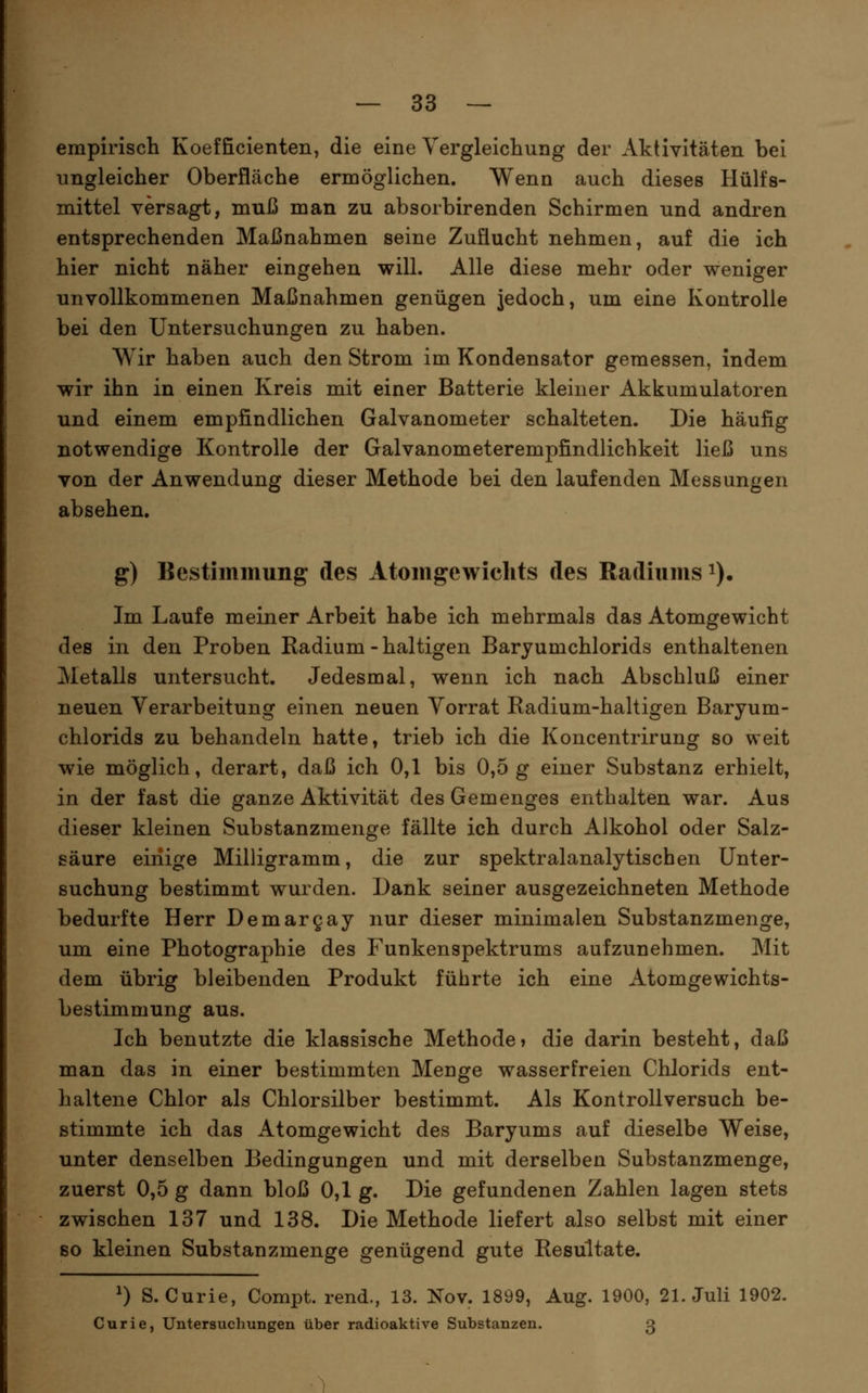 empirisch Koefficienten, die eine Yergleichung der Aktivitäten bei ungleicher Oberfläche ermöglichen. Wenn auch dieses Hülfs- mittel versagt, muß man zu absorbirenden Schirmen und andren entsprechenden Maßnahmen seine Zuflucht nehmen, auf die ich hier nicht näher eingehen will. Alle diese mehr oder weniger unvollkommenen Maßnahmen genügen jedoch, um eine Kontrolle bei den Untersuchungen zu haben. Wir haben auch den Strom im Kondensator gemessen, Indem wir ihn in einen Kreis mit einer Batterie kleiner Akkumulatoren und einem empfindlichen Galvanometer schalteten. Die häufig notwendige Kontrolle der Galvanometerempfindlichkeit ließ uns von der Anwendung dieser Methode bei den laufenden Messungen absehen. g) Bestimmung des Atomgewichts des Radiums i). Im Laufe meiner Arbeit habe ich mehrmals das Atomgewicht des in den Proben Radium-haltigen Baryumchlorids enthaltenen Metalls untersucht. Jedesmal, wenn ich nach Abschluß einer neuen Verarbeitung einen neuen Vorrat Radium-haltigen Baryum- chlorids zu behandeln hatte, trieb ich die Koncentrirung so weit wie möglich, derart, daß ich 0,1 bis 0,5 g einer Substanz erhielt, in der fast die ganze Aktivität des Gemenges enthalten war. Aus dieser kleinen Substanzmenge fällte ich durch Alkohol oder Salz- säure einige Milligramm, die zur spektralanalytischen Unter- suchung bestimmt wurden. Dank seiner ausgezeichneten Methode bedurfte Herr Demargay nur dieser minimalen Substanzmenge, um eine Photographie des Funkenspektrums aufzunehmen. Mit dem übrig bleibenden Produkt führte ich eine Atomgewichts- bestimmung aus. Ich benutzte die klassische Methode» die darin besteht, daß man das in einer bestimmten Menge wasserfreien Chlorids ent- haltene Chlor als Chlorsilber bestimmt. Als Kontrollversuch be- stimmte ich das Atomgewicht des Baryums auf dieselbe Weise, unter denselben Bedingungen und mit derselben Substanzmenge, zuerst 0,5 g dann bloß 0,1 g. Die gefundenen Zahlen lagen stets zwischen 137 und 138. Die Methode liefert also selbst mit einer so kleinen Substanzmenge genügend gute Resultate. ^) S.Curie, Compt. rend., 13. Nov. 1899, Aug. 1900, 21. Juli 1902. Curie, Untersuchungen über radioaktive Substanzen. 3