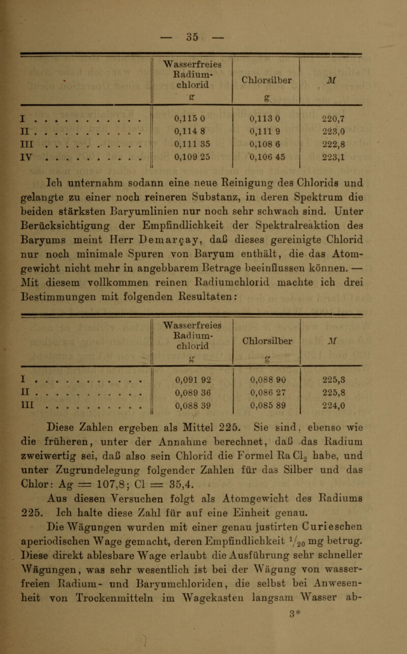 Wasserfreies Eadium- chlorid Chlorsilber M I . II . III IV 0,115 0 0,114 8 0,111 35 0,109 25 0,113 0 0,111 9 0,108 6 0,106 45 220,7 223,0 222,8 223,1 Ich unternahm sodann eine neue Reinigung des Chlorids und gelangte zu einer noch reineren Substanz, in deren Spektrum die beiden stärksten Baryumlinien nur noch sehr schwach sind. Unter Berücksichtigung der Empfindlichkeit der Spektralreaktion des Baryums meint Herr Demargay, daß dieses gereinigte Chlorid nur noch minimale Spuren von Baryum enthält, die das Atom- gewicht nicht mehr in angebbarem Betrage beeinflussen können. — Mit diesem vollkommen reinen Radiumchlorid machte ich drei Bestimmungen mit folgenden Resultaten; Wasserfreies Badinm- chlorid Chlorsilber M I . II . III 0,091 92 0,089 36 0,088 39 0,088 90 0,086 27 0,085 89 225,3 225,8 224,0 Diese Zahlen ergeben als Mittel 225. Sie sind, ebenso wie die früheren, unter der Annahme berechnet, daß das Radium zweiwertig sei, daß also sein Chlorid die Formel Ra CI2 habe, und unter Zugrundelegung folgender Zahlen für das Silber und das Chlor: Ag = 107^8; Cl = 35,4. Aus diesen Versuchen folgt als Atomgewicht des Radiums 225. Ich halte diese Zahl für auf eine Einheit genau. Die Wägungen wurden mit einer genau justirten Curieschen aperiodischen Wage gemacht, deren Empfindlichkeit Y20 ^^ betrug. Diese direkt ablesbare Wage erlaubt die Ausführung sehr schneller Wägungen, was sehr wesentlich ist bei der Wägung von wasser- freien Radium- und Baryumchloriden, die selbst bei Anwesen- heit von Trockenmitteln im Wagekasten langsam Wasser ab- 3*