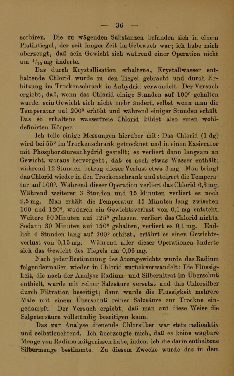 sorbiren. Die zu wägenden Substanzen befanden sieb in einem Platintiegel, der seit langer Zeit im Grebraucb war; icb habe mich überzeugt, daß sein Gewicht sich während einer Operation nicht um Vio ^g änderte. Das durch Krystallisation erbaltene, Krystallwasser ent- haltende Chlorid wurde in den Tiegel gebracht und durch Er- hitzung im Trockenschrank in Anhydrid verwandelt. Der Versuch ergiebt, daß, wenn das Chlorid einige Stunden auf 100^ gehalten wurde, sein Gewicht sich nicht mehr ändert, selbst wenn man die Temperatur auf 200^ erhöht und während einiger Stunden erhält. Das so erhaltene wasserfreie Chlorid bildet also einen wobl- definirten Körper. Ich teile einige Messungen hierüber mit: Das Chlorid (1 dg) wird bei 55^ im Trockenschrank getrocknet und in einen Exsiccator mit Phosphorsäureanhydrid gestellt; es verliert dann langsam an Gewicht, woraus hervorgeht, daß es noch etwas Wasser enthält; während 12 Stunden betrug dieser Verlust etwa 3 mg. Man bringt das Chlorid wieder in den Trockenschrank und steigert die Tempera- tur auf 100^. Während dieser Operation verliert das Chlorid 6,3 mg. Während weiterer 3 Stunden und 15 Minuten verliert es noch 2,5 mg. Man erhält die Temperatur 45 Minuten lang zwischen 100 und 120^ wodurch ein Gewichtsverlust von 0,1mg entsteht. Weitere 30 Minuten auf 125^ gelassen, verliert das Chlorid nichts. Sodann 30 Minuten auf 150^ gehalten, verliert es 0,1 mg. End- lich 4 Stunden lang auf 200^ erhitzt, erfährt es einen Gewichts- verlust von 0,15 mg. Während aller dieser Operationen änderte sich das Gewicht des Tiegels um 0,05 mg. jSach jeder Bestimmung des Atomgewichts wurde das Radium folgendermaßen wieder in Chlorid zurückverwandelt: Die Flüssig- keit, die nach der Analyse Radium- und Silbernitrat im Überschuß enthielt, wurde mit reiner Salzsäure versetzt und das Chlorsilber durch Filtration beseitigt; dann wurde die Flüssigkeit mehrere Male mit einem Überschuß reiner Salzsäure zur Trockne ein- gedampft. Der Versuch ergiebt, daß man auf diese Weise die Salpetersäure vollständig beseitigen kann. Das zur Analyse dienende Chlorsilber war stets radioaktiv und selbstleuchtend. Ich überzeugte mich, daß es keine wägbare Menge von Radium mitgerissen habe, indem ich die darin enthaltene Siibermenge bestimmte. Zu diesem Zwecke wurde das in dem