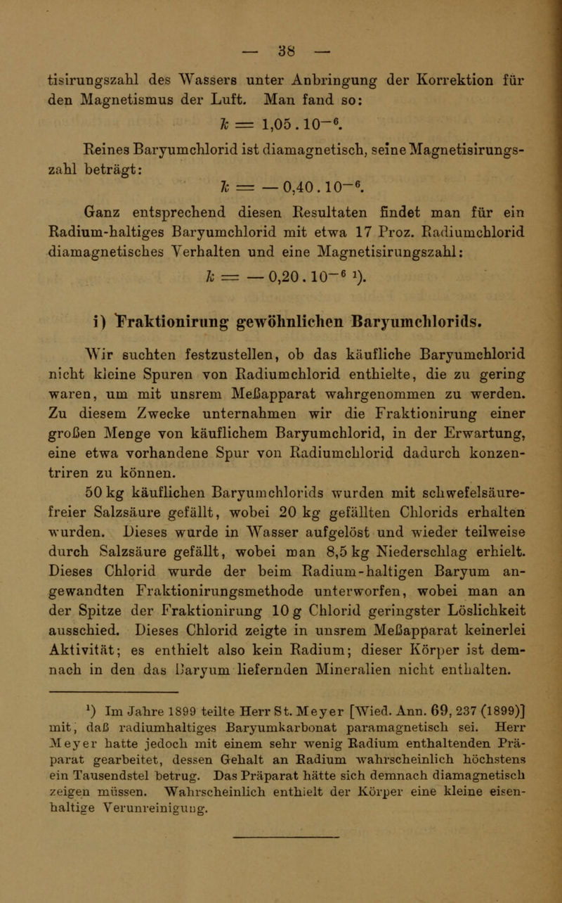 tisirungszahl des Wassers unter Anbringung der Korrektion für den Magnetismus der Luft. Man fand so: Tc = 1,05 . 10-6. Reines Baryumchlorid ist diamagnetisch, seine Magnetisirungs- zalil beträgt: Ic = —0,40.10-6. Ganz entsprechend diesen Resultaten findet man für ein Radium-haltiges Baryumchlorid mit etwa 17 Proz. Radiumchlorid diamagnetisches Verhalten und eine Magnetisirungszahl: 7o r= —0,20.10-6 1). i) iPraktionirung gewöhnlichen Baryumchlorids, Wir suchten festzustellen, ob das käufliche Baryumchlorid nicht kleine Spuren von Radiumchlorid enthielte, die zu gering waren, um mit unsrem Meßapparat wahrgenommen zu werden. Zu diesem Zwecke unternahmen wir die Fraktionirung einer großen Menge von käuflichem Baryumchlorid, in der Erwartung, eine etwa vorhandene Spur von Radiumchlorid dadurch konzen- triren zu können. 50 kg käuflichen Baryumchlorids wurden mit schwefelsäure- freier Salzsäure gefällt, wobei 20 kg gefällten Chlorids erhalten wurden. Dieses wurde in Wasser aufgelöst und wieder teilweise durch Salzsäure gefällt, wobei man 8,5 kg Niederschlag erhielt. Dieses Chlorid wurde der beim Radium-haltigen Baryum an- gewandten Fraktionirungsmethode unterworfen, wobei man an der Spitze der Fraktionirung 10 g Chlorid geringster Löslichkeit ausschied. Dieses Chlorid zeigte in unsrem Meßapparat keinerlei Aktivität; es enthielt also kein Radium; dieser Körper ist dem- nach in den das Daryum liefernden Mineralien nicht enthalten. ^) Im Jahre 1899 teilte Herr St. Meyer [Wied. Ann. 69, 237 (1899)] mit, daß radiumlialtiges Baryumkarbonat paramagnetisch sei. Herr Meyer hatte jedoch mit einem sehr wenig Radium enthaltenden Prä- parat gearbeitet, dessen Gehalt an Eadium wahrscheinlich höchstens ein Tausendstel betrug. Das Präparat hätte sich demnach diamagnetisch zeigen müssen. Walirscheinlich enthielt der Körper eine kleine eisen- haltige Verunreinigung.