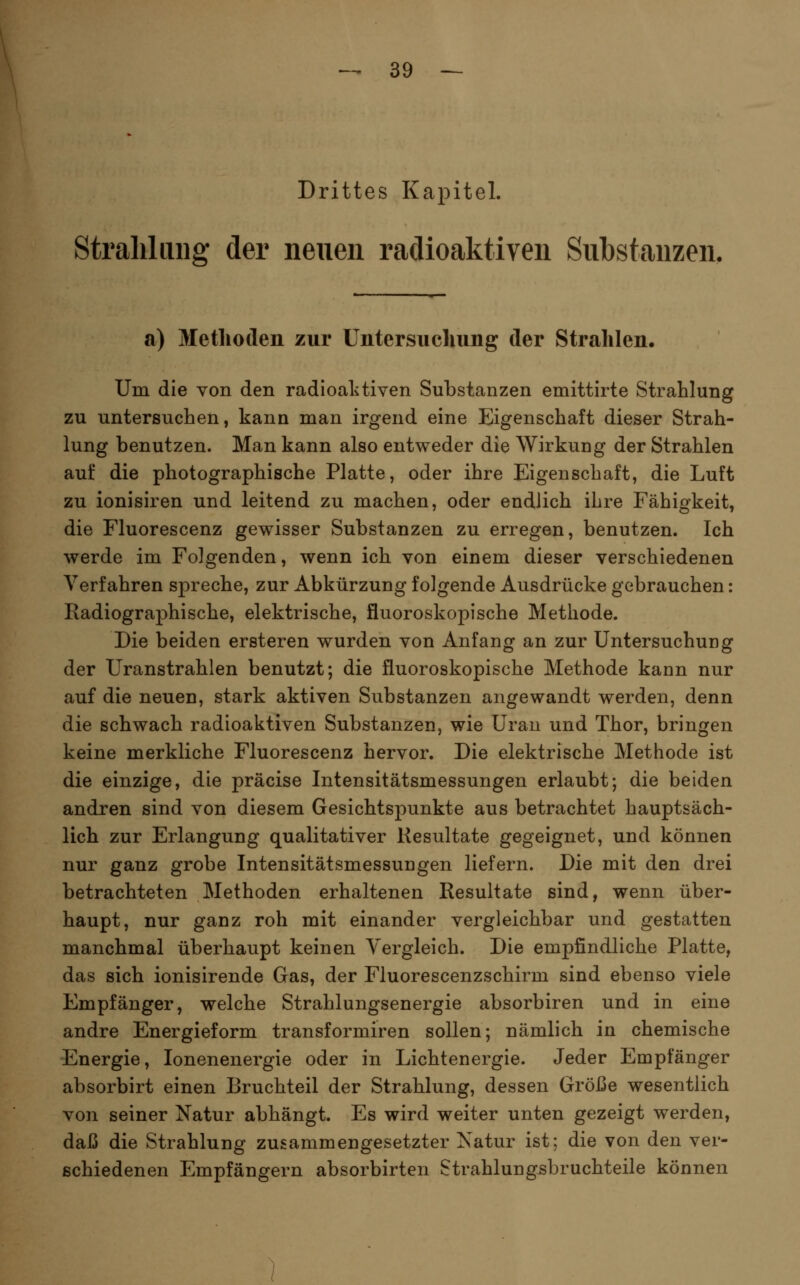 Drittes Kapitel. Straliliuig der neuen radioaktiven Substanzen. a) Methoden zur Untersucliimg der Strahlen. Um die von den radioaktiven Substanzen emittirte Strahlung zu untersuchen, kann man irgend eine Eigenschaft dieser Strah- lung benutzen. Man kann also entweder die Wirkung der Strahlen auf die photographische Platte, oder ihre Eigenschaft, die Luft zu ionisiren und leitend zu machen, oder endlich ihre Fähigkeit, die Fluorescenz gewisser Substanzen zu erregen, benutzen. Ich werde im Folgenden, wenn ich von einem dieser verschiedenen Verfahren spreche, zur Abkürzung folgende Ausdrücke gebrauchen: Radiographische, elektrische, fluoroskopische Methode. Die beiden ersteren wurden von Anfang an zur Untersuchung der Uranstrahlen benutzt; die fluoroskopische Methode kann nur auf die neuen, stark aktiven Substanzen angewandt werden, denn die schwach radioaktiven Substanzen, wie Uran und Thor, bringen keine merkliche Fluorescenz hervor. Die elektrische Methode ist die einzige, die präcise Intensitätsmessungen erlaubt; die beiden andren sind von diesem Gesichtspunkte aus betrachtet hauptsäch- lich zur Erlangung qualitativer Kesultate gegeignet, und können nur ganz grobe Intensitätsmessungen liefern. Die mit den drei betrachteten Methoden erhaltenen Resultate sind, wenn über- haupt, nur ganz roh mit einander vergleichbar und gestatten manchmal überhaupt keinen Vergleich. Die empfindliche Platte, das sich ionisirende Gas, der Fluorescenzschirm sind ebenso viele Empfänger, welche Strahlungsenergie absorbiren und in eine andre Energieform transformiren sollen; nämlich in chemische Energie, lonenenergie oder in Lichtenergie. Jeder Empfänger absorbirt einen Bruchteil der Strahlung, dessen Größe wesentlich von seiner Natur abhängt. Es wird weiter unten gezeigt werden, daß die Strahlung zusammengesetzter Xatur ist; die von den ver- schiedenen Empfängern absorbirten Strahlungsbruchteile können