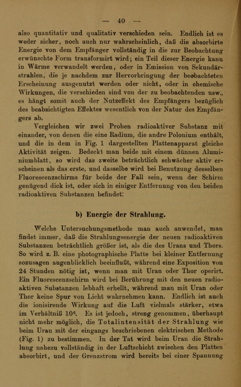 also quantitativ und qualitativ verschieden sein. Endlich ist es weder sicher, noch auch nur wahrscheinlich, daß die absorbirte Energie von dem Empfänger vollständig in die zur Beobachtung erwünschte Form transformirt wird; ein Teil dieser Energie kann in Wärme verwandelt werden, oder in Emission von Sekundär- strahlen, die je nachdem zur Hervorbringung der beobachteten Erscheinung ausgenutzt werden oder nicht, oder in chemische Wirkungen, die verschieden sind von der zu beobachtenden usw., es hängt somit auch der Nutzeffekt des Empfängers bezüglich des beabsichtigten Effektes wesentlich von der Natur des Empfän- gers ab. Vergleichen wir zwei Proben radioaktiver Substanz mit einander, von denen die eine Radium, die andre Polonium enthält, und die in dem in Fig. 1 dargestellten Plattenapparat gleiche Aktivität zeigen. Bedeckt man beide mit einem dünnen Alumi- niumblatt, so wird das zweite beträchtlich schwächer aktiv er- scheinen als das erste, und dasselbe wird bei Benutzung desselben Fluorescenzschirms für beide der Fall sein, wenn der Schirm genügend dick ist, oder sich in einiger Entfernung von den beiden radioaktiven Substanzen befindet: b) Energie der Strahlung, Welche Untersuchungsmethode man auch anwendet, man findet immer, daß die Strahlungsenergie der neuen radioaktiven Substanzen beträchtlich größer ist, als die des Urans und Thors. So wird z. B. eine photographische Platte bei kleiner Entfernung sozusagen augenblicklich beeinflußt, während eine Exposition von 24 Stunden nötig ist, wenn man mit Uran oder Thor operirt. Ein Fluorescenzschirm wird bei Berührung mit den neuen radio- aktiven Substanzen lebhaft erhellt, während man mit Uran oder Thor keine Spur von Licht wahrnehmen kann. Endlich ist auch die ionisirende Wirkung auf die Luft vielmals stärker, etwa im Yerhältniß 10^. Es ist jedoch, streng genommen, überhaupt nicht mehr möglich, die Totalintensität der Strahlung wie beim Uran mit der eingangs beschriebenen elektrischen Methode (Fig. 1) zu bestimmen. In der Tat wird beim Uran die Strah- lung nahezu vollständig in der Luftschicht zwischen den Platten absorbirt, und der Grenzstrom wird bereits bei einer Spannung