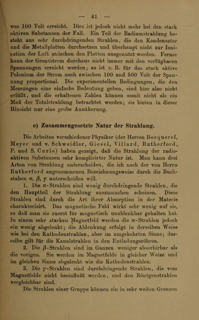 von 100 Volt erreicht. Dies ist jedoch nicht mehr bei den stark aktiven Substanzen der Fall. Ein Teil der Radium Strahlung be- steht aus sehr durchdringenden Strahlen, die den Kondensator und die Metallplatten durchsetzen und überhaupt nicht zur loni- ßation der Luft z'./ischen den Platten ausgenutzt werden. Ferner kann der Gren-^strom durchaus nicht immer mit den verfügbaren Spannungen erreicht werden; so ist z. B. für das stark aktive Polonium der Strom noch zwischen 100 und 500 Volt der Span- nung proportional. Die experimentellen Bedingungen, die den Messungen eine einfache Bedeutung geben, sind hier also nicht erfüllt, und die erhaltenen Zahlen können somit nicht als ein Maß der Totalstrahlung betrachtet werden; sie bieten in dieser Hinsicht nur eine grobe Annäherung, c) Zusammengesetzte Natur der Strahlung. Die Arbeiten verschiedener Physiker (der Herren Becquerel, Meyer und v. Schweidler, Giesel, Villard, Rutherford, P. und S. Curie) haben gezeigt, daß die Strahlung der radio- aktiven Substanzen sehr komplicirter Natur ist. Man kann drei Arten von Strahlung unterscheiden, die ich nach der von Herrn Rutherford angenommenen Bezeichnungsweise durch die Buch- staben oc, ßf y unterscheiden will. 1. Die oc-Strahlen sind wenig durchdringende Strahlen, die den Hauptteil der Strahlung auszumachen scheinen. Diese Strahlen sind durch die Art ihrer Absorption in der Materie charakterisirt. Das magnetische Feld wirkt sehr wenig auf sie, so daß man sie zuerst für magnetisch unablenkbar gehalten hat. In einem sehr starken Magnetfeld werden die oc-Strahlen jedoch ein wenig abgelenkt; die Ablenkung erfolgt in derselben Weise wie bei den Kathodenstrahlen, aber im umgekehrten Sinne; das- selbe gilt für die Kanalstrahlen in den Entladungsröhren. 2. Die /3-Strahlen sind im Ganzen weniger absorbirbar als die vorigen. Sie werden im Magnetfelde in gleicher Weise und im gleichen Sinne abgelenkt wie die Kathodenstrahlen. 3. Die 7-Strahlen sind durchdringende Strahlen, die vom Magnetfelde nicht beeinflußt werden, und den Röntgenstrahlen vergleichbar sind. Die Strahlen einer Gruppe können ein in sehr weiten Grenzen