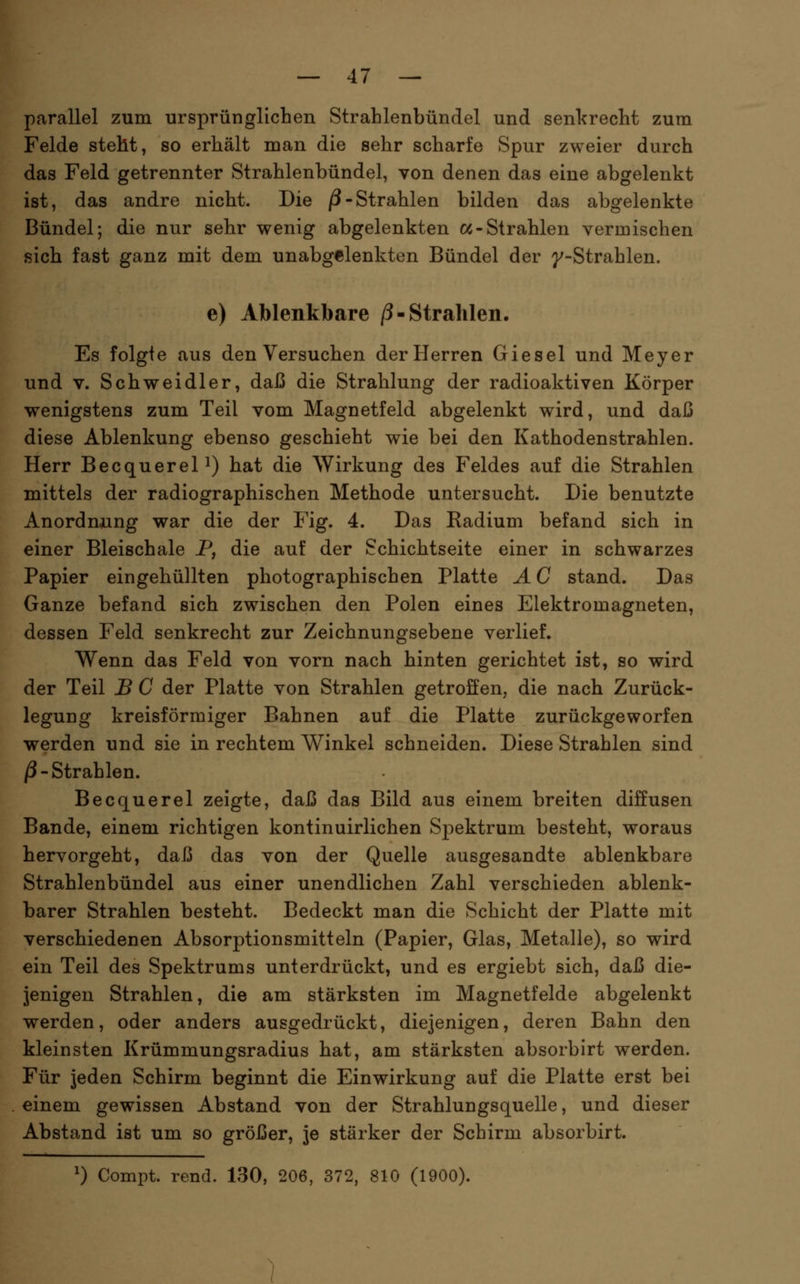 parallel zum ursprünglichen Strahlenbündel und senkrecht zum Felde steht, so erhält man die sehr scharfe Spur zweier durch das Feld getrennter Strahlenbündel, von denen das eine abgelenkt ist, das andre nicht. Die /3-Strahlen bilden das abgelenkte Bündel; die nur sehr wenig abgelenkten «-Strahlen vermischen sich fast ganz mit dem unabgelenkten Bündel der }^-Strahlen. e) Ablenkbare /?-Strahlen. Es folgte aus den Versuchen der Herren Giesel und Meyer und V. Schweidler, daß die Strahlung der radioaktiven Körper wenigstens zum Teil vom Magnetfeld abgelenkt wird, und daß diese Ablenkung ebenso geschieht wie bei den Kathodenstrahlen. Herr BecquereP) hat die Wirkung des Feldes auf die Strahlen mittels der radiographischen Methode untersucht. Die benutzte Anordnung war die der Fig. 4. Das Radium befand sich in einer Bleischale P, die auf der Schichtseite einer in schwarzes Papier eingehüllten photographischen Platte Ä C stand. Das Ganze befand sich zwischen den Polen eines Elektromagneten, dessen Feld senkrecht zur Zeichnungsebene verlief. Wenn das Feld von vorn nach hinten gerichtet ist, so wird der Teil J5 C der Platte von Strahlen getroffen, die nach Zurück- legung kreisförmiger Bahnen auf die Platte zurückgeworfen werden und sie in rechtem Winkel schneiden. Diese Strahlen sind j3-Strahlen. Becquerel zeigte, daß das Bild aus einem breiten diffusen Bande, einem richtigen kontinuirlichen Spektrum besteht, woraus hervorgeht, daß das von der Quelle ausgesandte ablenkbare Strahlenbündel aus einer unendlichen Zahl verschieden ablenk- barer Strahlen besteht. Bedeckt man die Schicht der Platte mit verschiedenen Absorptionsmitteln (Papier, Glas, Metalle), so wird ein Teil des Spektrums unterdrückt, und es ergiebt sich, daß die- jenigen Strahlen, die am stärksten im Magnetfelde abgelenkt werden, oder anders ausgedrückt, diejenigen, deren Bahn den kleinsten Krümmungsradius hat, am stärksten absorbirt werden. Für jeden Schirm beginnt die Einwirkung auf die Platte erst bei einem gewissen Abstand von der Strahlungsquelle, und dieser Abstand ist um so größer, je stärker der Schirm absorbirt.