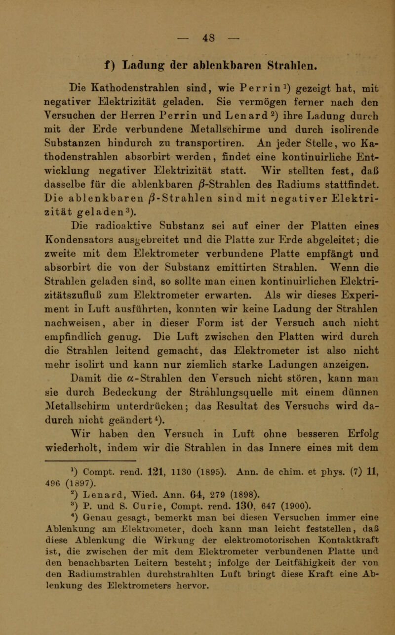 f) Ladung der ablenkbaren Strahlen. Die Kathodenstrahlen sind, wie Perrin^) gezeigt hat, mit negativer Elektrizität geladen. Sie vermögen ferner nach den Versuchen der Herren Perrin und Lenard^) ihre Ladung durch mit der Erde verbundene Metallschirme und durch isolirende Substanzen hindurch zu transportiren. An jeder Stelle, wo Ka- thodenstrahlen absorbirt werden, findet eine kontinuirliche Ent- wicklung negativer Elektrizität statt. Wir stellten fest, daß dasselbe für die ablenkbaren /3-Strahlen des Radiums stattfindet. Die ablenkbaren /3-Strahlen sind mit negativer Elektri- zität geladen^). Die radioaktive Substanz sei auf einer der Platten eines Kondensators ausgebreitet und die Platte zur Erde abgeleitet; die zweite mit dem Elektrometer verbundene Platte empfängt und absorbirt die von der Substanz emittirten Strahlen. Wenn die Strahlen geladen sind, so sollte man einen kontinuirlichen Elektri- zitätszufluß zum Elektrometer erwarten. Als wir dieses Experi- ment in Luft ausführten, konnten wir keine Ladung der Strahlen nachweisen, aber in dieser Form ist der Versuch auch nicht empfindlich genug. Die Luft zwischen den Platten wird durch die Strahlen leitend gemacht, das Elektrometer ist also nicht mehr isolirt und kann nur ziemlich starke Ladungen anzeigen. Damit die «-Strahlen den Versuch nicht stören, kann man sie durch Bedeckung der Strahlungsquelle mit einem dünnen Metallschirm unterdrücken; das Resultat des Versuchs wird da- durch nicht geändert^). Wir haben den Versuch in Luft ohne besseren Erfolg wiederholt, indem wir die Strahlen in das Innere eines mit dem ^) Compt. rend. 121, 1130 (1895). Ann. de chim. et phys. (7) 11, 496 (1897). 0 Lenard, Wied. Ann. 64, 279 (1898). ^) P. und S. Curie, Compt. rend. 130, 647 (1900). '*) Genau oesagt, bemerkt man bei diesen Versuchen immer eine Ablenkung am Elektrometer, docli kann man leicht feststellen, daß dieöe Ablenkung die Wirkung der elektromotorischen Kontaktkraft ist, die zwischen der mit dem Elektrometer verbundenen Platte und den benachbarten Leitern besteht; infolge der Leitfähigkeit der von den Radiumstrahlen durchstrahlten Luft bringt diese Kraft eine Ab- lenkuns: des Elektrometers hervor.