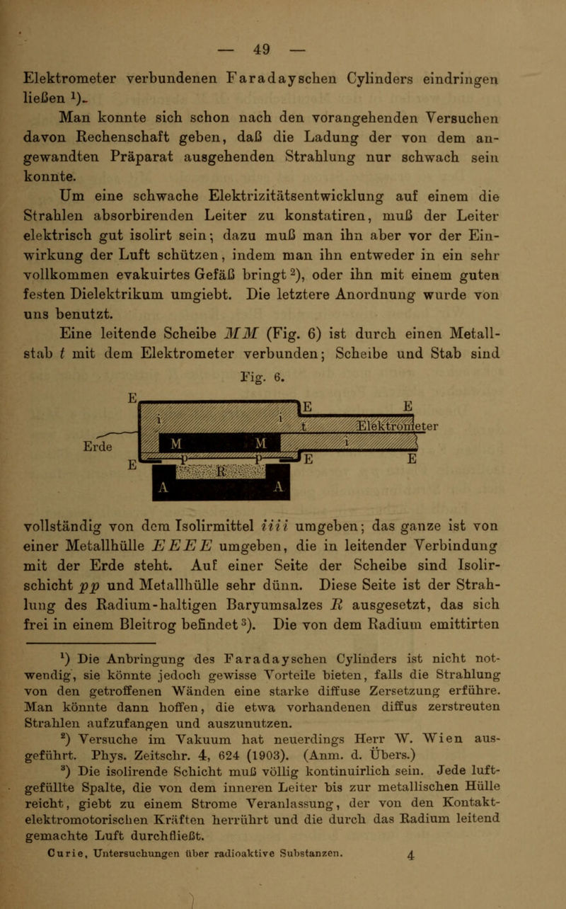 Elektrometer verbundenen Faradaysehen Cylinders eindringen ließen i). Man konnte sich schon nach den vorangehenden Versuchen davon Rechenschaft geben, daß die Ladung der von dem an- gewandten Präparat ausgehenden Strahlung nur schwach sein konnte. Um eine schwache Elektrizitätsentwicklung auf einem die Strahlen absorbirenden Leiter zu konstatiren, muß der Leiter elektrisch gut isolirt sein; dazu muß man ihn aber vor der Ein- wirkung der Luft schützen, indem man ihn entweder in ein sehr vollkommen evakuirtes Gefäß bringt 2), oder ihn mit einem guten festen Dielektrikum umgiebt. Die letztere Anordnung wurde von uns benutzt. Eine leitende Scheibe 3fM (Fig. 6) ist durch einen Metall- stab t mit dem Elektrometer verbunden; Scheibe und Stab sind Fig. 6. E Erde vollständig von dem Tsolirmittel iiii umgeben; das ganze ist von einer Metallhülle EEEE umgeben, die in leitender Verbindung mit der Erde steht. Auf einer Seite der Scheibe sind Isolir- schicht pp und Met allhülle sehr dünn. Diese Seite ist der Strah- lung des Radium-haltigen Baryumsalzes J^ ausgesetzt, das sich frei in einem Bleitrog befindet ^). Die von dem Radium emittirten ^) Die Anbringung des Faradaysehen Cylinders ist nicht not- wendig, sie könnte jedocli gewisse Vorteile bieten, falls die Strahlung von den getroffenen Wänden eine starke diffuse Zersetzung erführe. Man könnte dann hoffen, die etwa vorhandenen diffus zerstreuten Strahlen aufzufangen und auszunutzen. ^) Versuche im Vakuum hat neuerdings Herr W. Wien aus- geführt. Phys. Zeitschr. 4, 624 (1903). (Anm. d. Übers.) ^) Die isolirende Schicht muß völlig kontinuirlich sein. Jede luft- gefüllte Spalte, die von dem inneren Leiter bis zur metallischen Hülle reicht, giebt zu einem Strome Veranhissung, der von den Kontakt- elektromotorischen Kräften herrührt und die durch das Kadium leitend gemachte Luft durchfließt. Curie, Untersuchungen über radioaktive Substanzen. 4