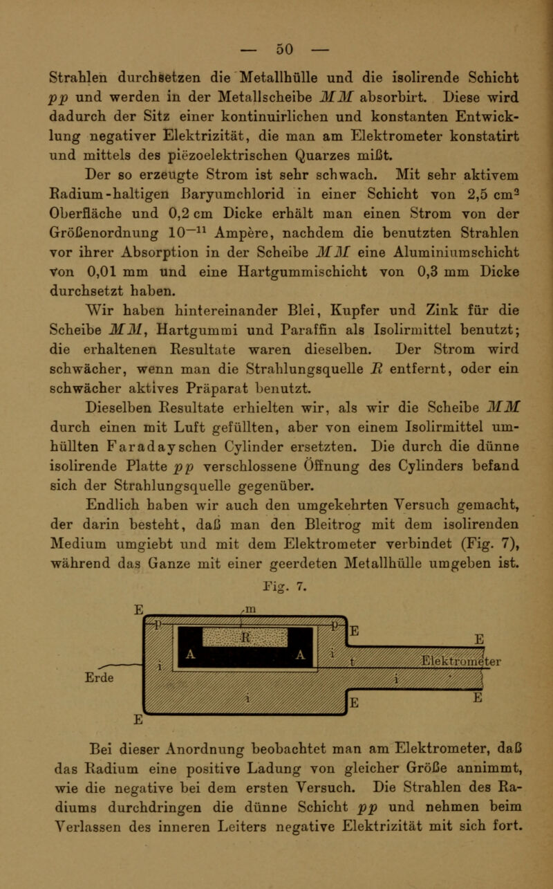 Strahlen durchsetzen die Metallhülle und die isolirende Schicht pp und werden in der Metallscheibe MM absorbirt. Diese wird dadurch der Sitz einer kontinuirlichen und konstanten Entwick- lung negativer Elektrizität, die man am Elektrometer konstatirt und mittels des piezoelektrischen Quarzes mißt. Der so erzeugte Strom ist sehr schwach. Mit sehr aktivem Eadium-haltigen ßaryumchlorid in einer Schicht von 2,5 cm^ Oberfläche und 0,2 cm Dicke erhält man einen Strom von der Größenordnung 10~^^ Ampere, nachdem die benutzten Strahlen vor ihrer Absorption in der Scheibe MM eine Aluminium schiebt Von 0,01 mm und eine Hartgummischicht von 0,3 mm Dicke durchsetzt haben. Wir haben hintereinander Blei, Kupfer und Zink für die Scheibe MM, Hartgummi und Paraffin als Isolirmittel benutzt; die erhaltenen Resultate waren dieselben. Der Strom wird schwächer, wenn man die Strahlungsquelle B entfernt, oder ein schwächer aktives Präparat benutzt. Dieselben Resultate erhielten wir, als wir die Scheibe MM durch einen mit Luft gefüllten, aber von einem Isolirmittel um- hüllten Faraday sehen Cylinder ersetzten. Die durch die dünne isolirende Platte pp verschlossene Öffnung des Cylinders befand sich der Strahlungsquelle gegenüber. Endlich haben wir auch den umgekehrten Versuch gemacht, der darin besteht, daß man den Bleitrog mit dem isolirenden Medium umgiebt und mit dem Elektrometer verbindet (Fig. 7), während das Ganze mit einer geerdeten Metallhülle umgeben ist. rig. 7. Erde Bei dieser Anordnung beobachtet man am Elektrometer, daß das Radium eine positive Ladung von gleicher Größe annimmt, wie die negative bei dem ersten Versuch. Die Strahlen des Ra- diums durchdringen die dünne Schicht pp und nehmen beim Verlassen des inneren Leiters negative Elektrizität mit sich fort.