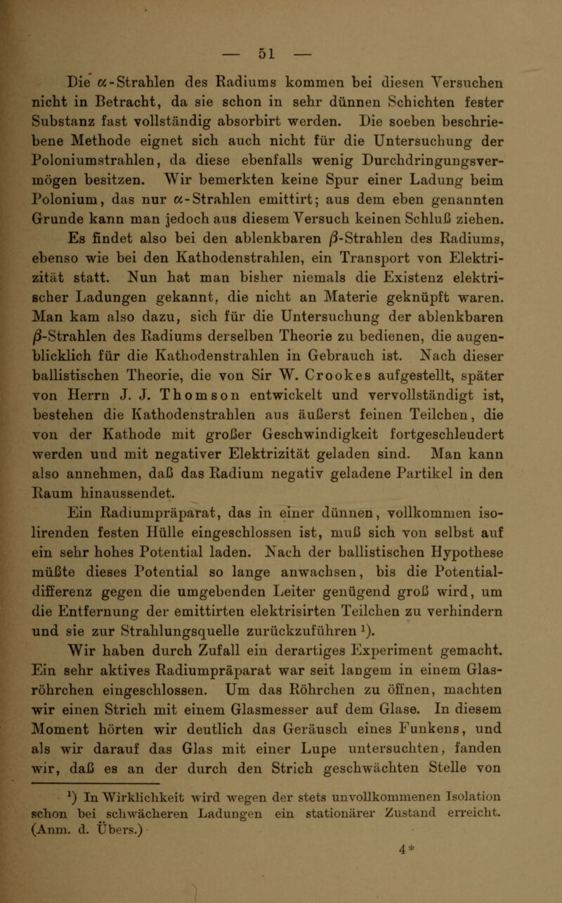Die a-Strahlen des Radiums kommen bei diesen Yersuclien nicht in Betracht, da sie schon in sehr dünnen Schichten fester Substanz fast vollständig absorbirt werden. Die soeben beschrie- bene Methode eignet sich auch nicht für die Untersuchung der Poloniumstrahlen, da diese ebenfalls wenig Durchdringungsver- mögen besitzen. Wir bemerkten keine Spur einer Ladung beim Polonium, das nur oc-Strahlen emittirt; aus dem eben genannten Grunde kann man jedoch aus diesem Versuch keinen Schluß ziehen. Es findet also bei den ablenkbaren /3-Strahlen des Radiums, ebenso wie bei den Kathodenstrahlen, ein Transport von Elektri- zität statt. Nun hat man bisher niemals die Existenz elektri- scher Ladungen gekannt, die nicht an Materie geknüpft waren. Man kam also dazu, sich für die Untersuchung der ablenkbaren /3-Strahlen des Radiums derselben Theorie zu bedienen, die augen- blicklich für die Kathodenstrahlen in Gebrauch ist. Nach dieser ballistischen Theorie, die von Sir W. Crookes aufgestellt, später von Herrn J. J. Thomson entwickelt und vervollständigt ist, bestehen die Kathodenstrahlen aus äußerst feinen Teilchen, die von der Kathode mit großer Geschwindigkeit fortgeschleudert werden und mit negativer Elektrizität geladen sind. Man kann also annehmen, daß das Radium negativ geladene Partikel in den Raum hinaussendet. Ein Radiumpräparat, das in einer dünnen, vollkommen iso- lirenden festen Hülle eingeschlossen ist, muß sich von selbst auf ein sehr hohes Potential laden. Nach der ballistischen Hypothese müßte dieses Potential so lange anwachsen, bis die Potential- differenz gegen die umgebenden Leiter genügend groß wird, um die Entfernung der emittirten elektrisirten Teilchen zu verhindern und sie zur Strahlungsquelle zurückzuführen ^). Wir haben durch Zufall ein derartiges Experiment gemacht. Ein sehr aktives Radiumpräparat war seit langem in einem Glas- röhrchen eingeschlossen. Um das Röhrchen zu öffnen, machten wir einen Strich mit einem Glasmesser auf dem Glase. In diesem Moment hörten wir deutlich das Geräusch eines Funkens, und als wir darauf das Glas mit einer Lupe untersuchten, fanden wir, daß es an der durch den Strich geschwächten Stelle von ^) In Wirklichkeit wird wegen der stets unvollkonimenen Isolation schon bei schwächeren Ladungen ein stationärer Zustand erreicht. (Anm. d. Übers.) 4:f: