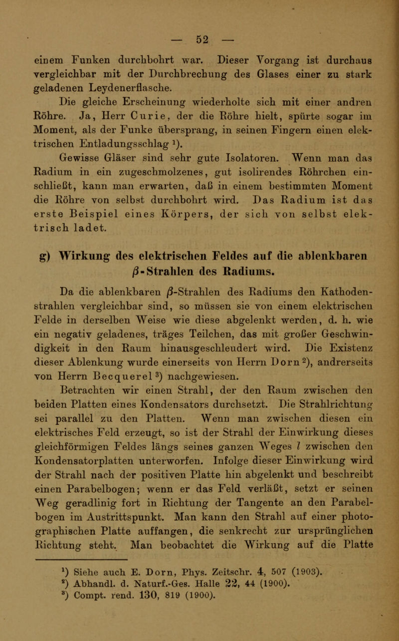 eiDem Funken durclibolirt war. Dieser Vorgang ist durchaus vergleichbar mit der Durchbrechung des Glases einer zu stark geladenen Leydenerflasche. Die gleiche Erscheinung wiederholte sich mit einer andren Röhre. Ja, Herr Curie, der die Röhre hielt, spürte sogar im Moment, als der Funke übersprang, in seinen Fingern einen elek- trischen Entladungsschlag i). Gewisse Gläser sind sehr gute Isolatoren. Wenn man das Radium in ein zugeschmolzenes, gut isolirendes Röhrchen ein- schließt, kann man erwarten, daß in einem bestimmten Moment die Röhre von selbst durchbohrt wird. Das Radium ist das erste Beispiel eines Körpers, der sich von selbst elek- trisch ladet. g) Wirkung des elektrischen Feldes auf die ablenkbaren j3-Strahlen des Radiums. Da die ablenkbaren /3-Strahlen des Radiums den Kathoden- strahlen vergleichbar sind, so müssen sie von einem elektrischen Felde in derselben Weise wie diese abgelenkt werden, d. h. wie ein negativ geladenes, träges Teilchen, das mit großer Geschwin- digkeit in den Raum hinausgeschleudert wird. Die Existenz dieser Ablenkung wurde einerseits von Herrn Dorn 2), andrerseits von Herrn Becquerel^) nachgewiesen. Betrachten wir einen Strahl, der den Raum zwischen den beiden Platten eines Kondensators durchsetzt. Die Strahlrichtung sei parallel zu den Platten. Wenn man zwischen diesen ein elektrisches Feld erzeugt, so ist der Strahl der Einwirkung dieses gleichförmigen Feldes längs seines ganzen Weges ? zwischen den Kondensatorplatten unterworfen. Infolge dieser Einwirkung wird der Strahl nach der positiven Platte hin abgelenkt und beschreibt einen Parabelbogen; wenn er das Feld verläßt, setzt er seinen Weg geradlinig fort in Richtung der Tangente an den Parabel- bogen im Austrittspunkt. Man kann den Strahl auf einer photo- graphischen Platte auffangen, die senkrecht zur ursprünglichen Richtung steht. Man beobachtet die Wirkung auf die Platte ^) Siehe auch E. Dorn, Phys. Zeitschr. 4, 507 (1903). *) Abhandl. d. Naturf.-Ges. Halle 22, 44 (1900). ^) Compt. rend. 130, 819 (1900).