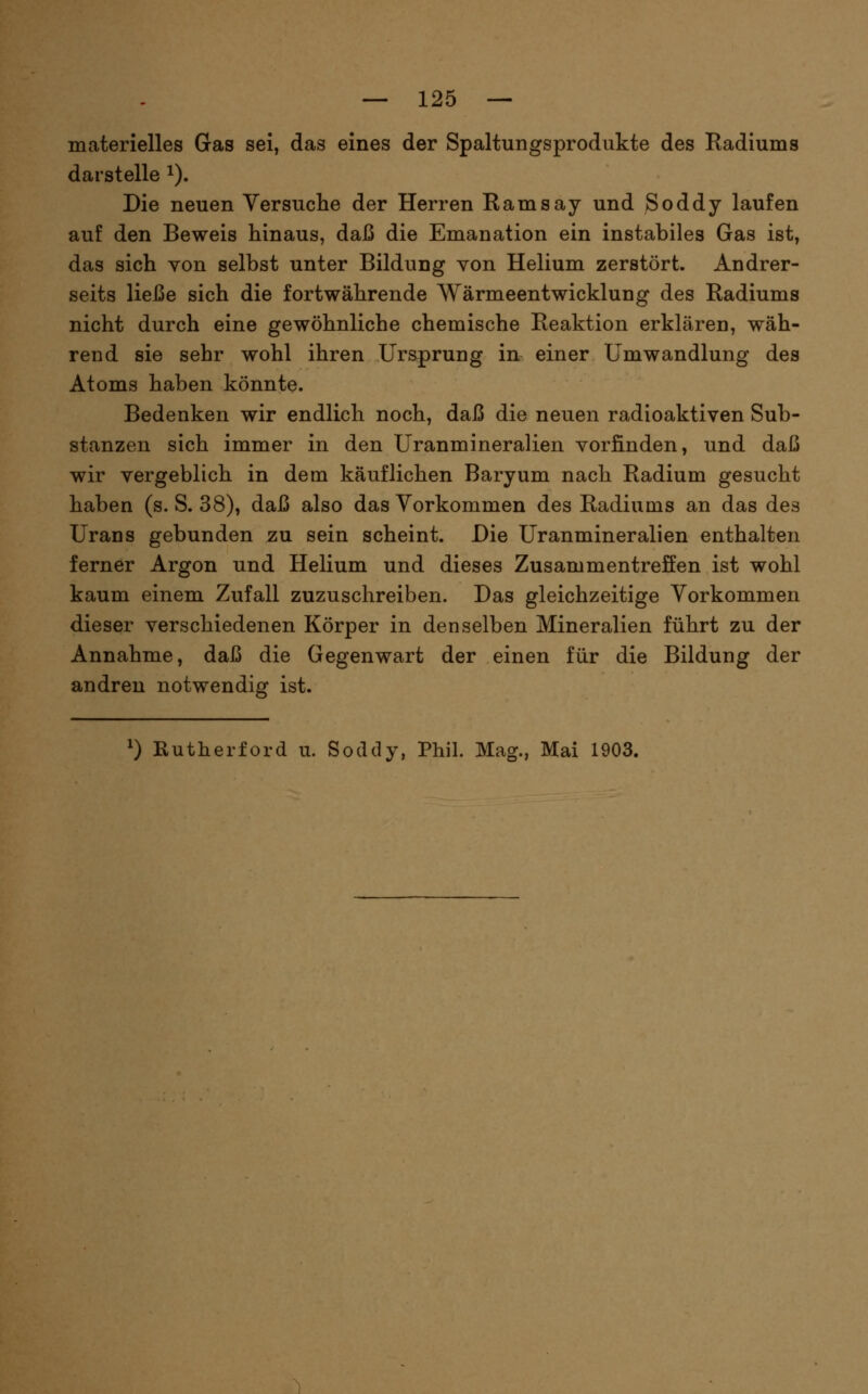 materielles Gas sei, das eines der Spaltungsprodukte des Radiums darstelle i). Die neuen Yersuclie der Herren Ramsay und Soddy laufen auf den Beweis hinaus, daß die Emanation ein instabiles Gas ist, das sich von selbst unter Bildung von Helium zerstört. Andrer- seits liei3e sich die fortwährende Wärmeentwicklung des Radiums nicht durch eine gewöhnliche chemische Reaktion erklären, wäh- rend sie sehr wohl ihren Ursprung in einer Umwandlung des Atoms haben könnte. Bedenken wir endlich noch, daß die neuen radioaktiven Sub- stanzen sich immer in den Uranmineralien vorfinden, und daß wir vergeblich in dem käuflichen Baryum nach Radium gesucht haben (s. S. 38), daß also das Vorkommen des Radiums an das des Urans gebunden zu sein scheint. Die Uranmineralien enthalten ferner Argon und Helium und dieses Zusammentreffen ist wohl kaum einem Zufall zuzuschreiben. Das gleichzeitige Vorkommen dieser verschiedenen Körper in denselben Mineralien führt zu der Annahme, daß die Gegenwart der einen für die Bildung der andren notwendig ist. ^) Rutherford u. Soddy, Phil. Mag., Mai 1903.