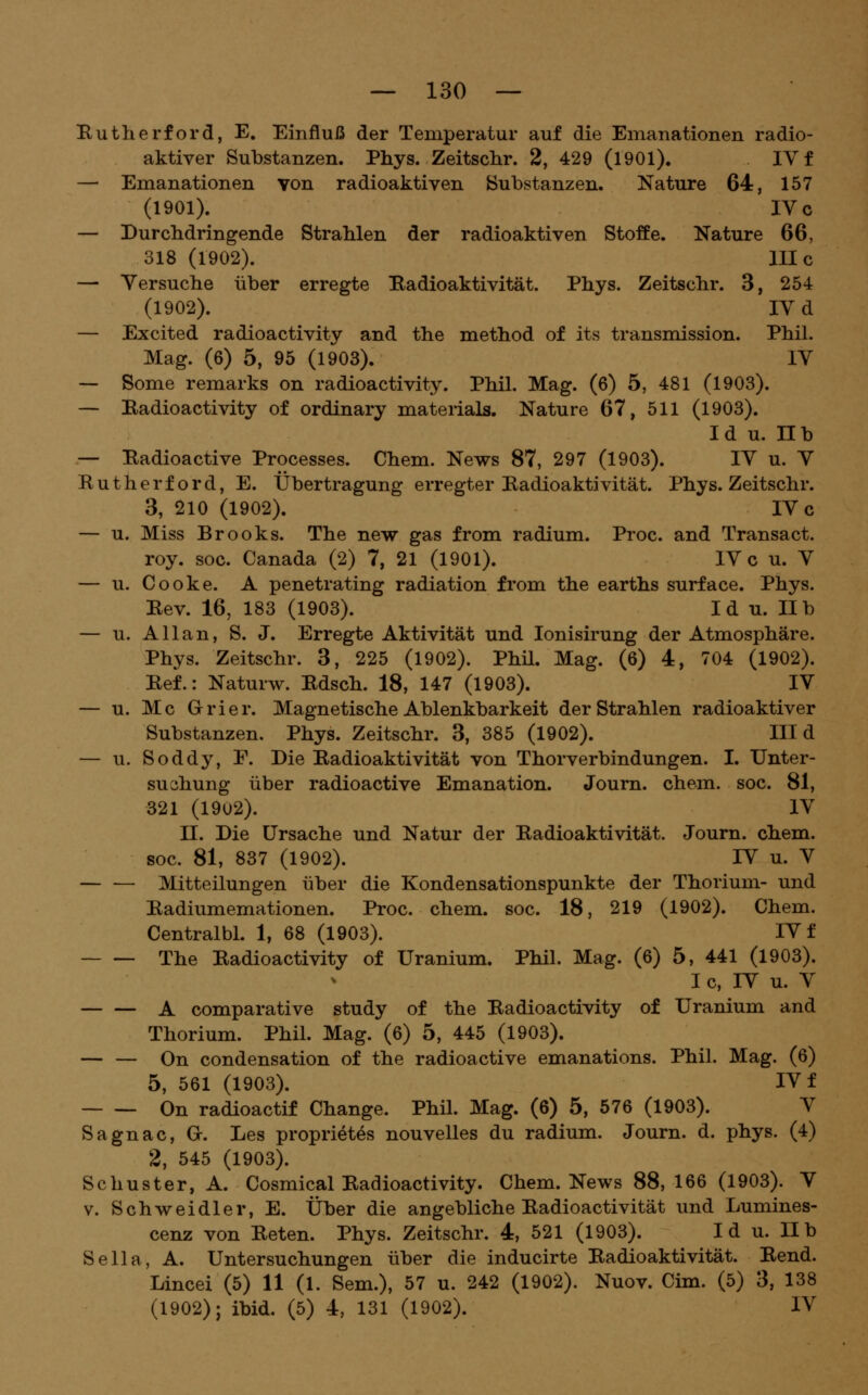 Rutherford, E. Einfluß der Temperatur auf die Emanationen radio- aktiver Substanzen. Phys. Zeitschr. 2, 429 (1901). IV f — Emanationen von radioaktiven Substanzen. Natura 64, 157 (1901). IV c — Durchdringende Strahlen der radioaktiven Stoffe. Nature 66, 318 (1902). nie — Versuche über erregte Badioaktivität. Phys. Zeitschr. 3, 254 (1902). IV d — Excited radioactivity and the method of its transmission. Phil. Mag. (6) 5, 95 (1903). IV — Some remarks on radioactivity. Phil. Mag. (6) 5, 481 (1903). — Eadioactivity of ordinary materials. Nature 67, 511 (1903). Id u. Hb — Hadioactive Processes. Chem. News 87, 297 (1903). IV u. V Rutherford, E. Übertragung erregter Radioaktivität. Phys. Zeitschr. 3, 210 (1902). IV c — u. Miss Brooks. The new gas from radium. Proc. and Transact. roy. soc. Canada (2) 7, 21 (1901). IV c u. V — u. Cooke. A penetrating radiation from the earths surface. Phys. Rev. 16, 183 (1903). Id u. IIb — u. Allan, S. J. Erregte Aktivität und lonisirung der Atmosphäre. Phys. Zeitschr. 3, 225 (1902). Phü. Mag. (6) 4, 704 (1902). Ref.: Naturw. Rdsch. 18, 147 (1903). IV — u. Mc Grier. Magnetische Ablenkbarkeit der Strahlen radioaktiver Substanzen. Phys. Zeitschr. 3, 385 (1902). III d — u. Soddy, E. Die Radioaktivität von Thorverbindungen. I. Unter- sucihung über radioactive Emanation. Joum. ehem. soc. 81, 321 (1902). IV n. Die Ursache und Natur der Radioaktivität. Joum. chem. soc. 81, 837 (1902). IV u. V Mitteilungen über die Kondensationspunkte der Thorium- und Radiumemationen. Proc. ehem. soc. 18, 219 (1902). Chem. Centralbl. 1, 68 (1903). IV f The Radioactivity of Uranium. Phil. Mag. (6) 5, 441 (1903). I c, IV u. V A comparative study of the Radioactivity of Uranium and Thorium. Phil. Mag. (6) 5, 445 (1903). — — On condensation of the radioactive emanations. Phil. Mag. (6) 5, 561 (1903). IV f On radioactif Change. Phil. Mag. (6) 5, 576 (1903). V Sagnac, O. Les proprietes nouvelles du radium. Joum. d. phys. (4) 2, 545 (1903). Schuster, A. Cosmical Radioactivity. Chem. News 88, 166 (1903). V V. Schweidler, E. Über die angebliche Radioactivität und Lumines- cenz von Reten. Phys. Zeitschr. 4, 521 (1903). Id u. IIb Sella, A. Untersuchungen über die inducirte Radioaktivität. Rend. Lincei (5) 11 (1. Sem.), 57 u. 242 (1902). Nuov. Cim. (5) 3, 138 (1902); ibid. (5) 4, 131 (1902). IV