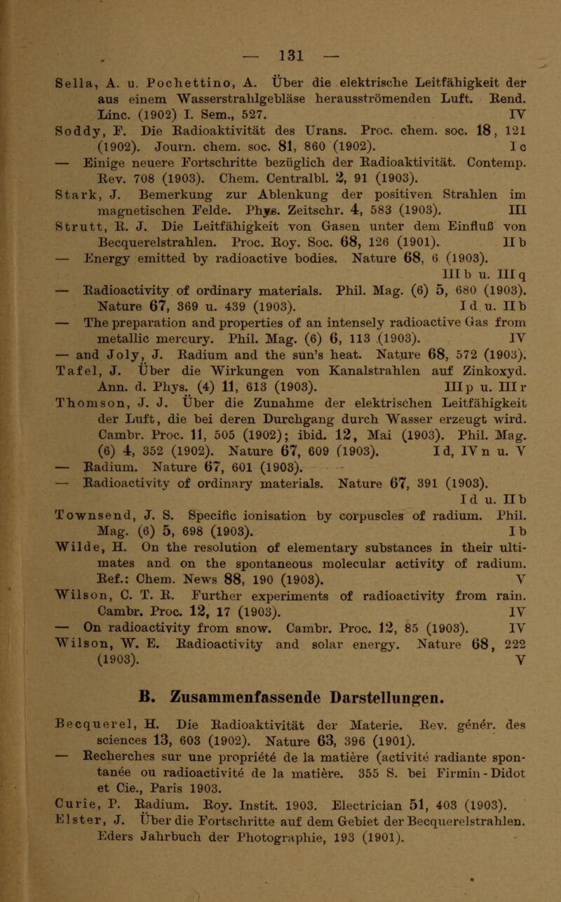Sella, A. u. Pochettino, A. Über die elektrische Leitfähigkeit der aus einem Wasserstrahlgehläse herausströmenden Luft. Rend. Line. (1902) L Sem., 527. IV Soddy, F. Die Radioaktivität des Urans. Proc. ehem. soe. 18, 121 (1902). Journ. ehem. soc. 81, 860 (1902). Ic — Einige neuere Eortsehritte bezüglich der Radioaktivität. Contemp. Rev. 708 (1903). Chem. Centralbl. 2, 91 (1903). Stark, J. Bemerkung zur Ablenkung der positiven Strahlen im magnetischen Felde. Phy«. Zeitschr. 4, 583 (1903). III Strutt, R. J. Die Leitfähigkeit von Gasen unter dem Einfluß von Becquerelstrahlen. Proc. Roy. Soc. 68, 126 (1901). IIb — Energy emitted by radioaetive bodies. Nature 68, 6 (1903). III b u. III q —- Radioactivity of ordinary materials. Phil. Mag. (6) 5, 680 (1903). Nature 67, 369 u. 439 (1903). I d u. IIb — The preparation and properties of an intensely radioaetive G as from metallic mercury. Phil. Mag. (6) 6, 113 (1903). IV — and Joly, J. Radium and the sun's heat. Nature 68, 572 (1903). Tafel, J. Über die Wirkungen von Kanalstrahlen auf Zinkoxyd. Ann. d. Phys. (4) 11, 613 (1903). IIIp u. III r Thomson, J. J. Über die Zunahme der elektrischen Leitfähigkeit der Luft, die bei deren Durchgang durch Wasser erzeugt wird. Cambr. Proc. 11, 505 (1902); ibid. 12, Mai (1903). Phil. Mag. (6) 4, 352 (1902). Nature 67, 609 (1903). Id, IVn u. V — Radium. Nature 67, 601 (1903). — Radioactivity of ordinary materials. Nature 67, 391 (1903). Id u. IIb Townsend, J. S. Specific Ionisation by corpuscles of radium. Phil. Mag. (6) 5, 698 (1903). Ib Wilde, H. On the resolution of elementary substances in their ulti- mates and on the spontaneous molecular activity of radium. Ref.: Chem. News 88, 190 (1903). V Wilson, C. T. R. Further experiments of radioactivity from rain. Cambr. Proc. 12, 17 (1903). IV — On radioactivity from snow. Cambr. Proc. 12, 85 (1903). IV Wilson, W. E. Radioactivity and solar energy. Nature 68, 222 (1903). V B. Zusammenfassende Darstellungen, Becquerel, H. Die Radioaktivität der Materie. Rev. gener. des sciences 13, 603 (1902). Nature 63, 396 (1901). — Recherches sur une propri^t^ de la matiere (activite radiante spon- tanee ou radioactivite de la matiere. 355 S. bei Firmin-Didot et Cie., Paris 1903. Curie, P. Radium. Roy. Instit. 1903. Electrician 51, 403 (1903). Elster, J. Über die Portschritte auf dem Gebiet der Becquerelstrahlen. Eders Jahrbuch der Photographie, 193 (1901).