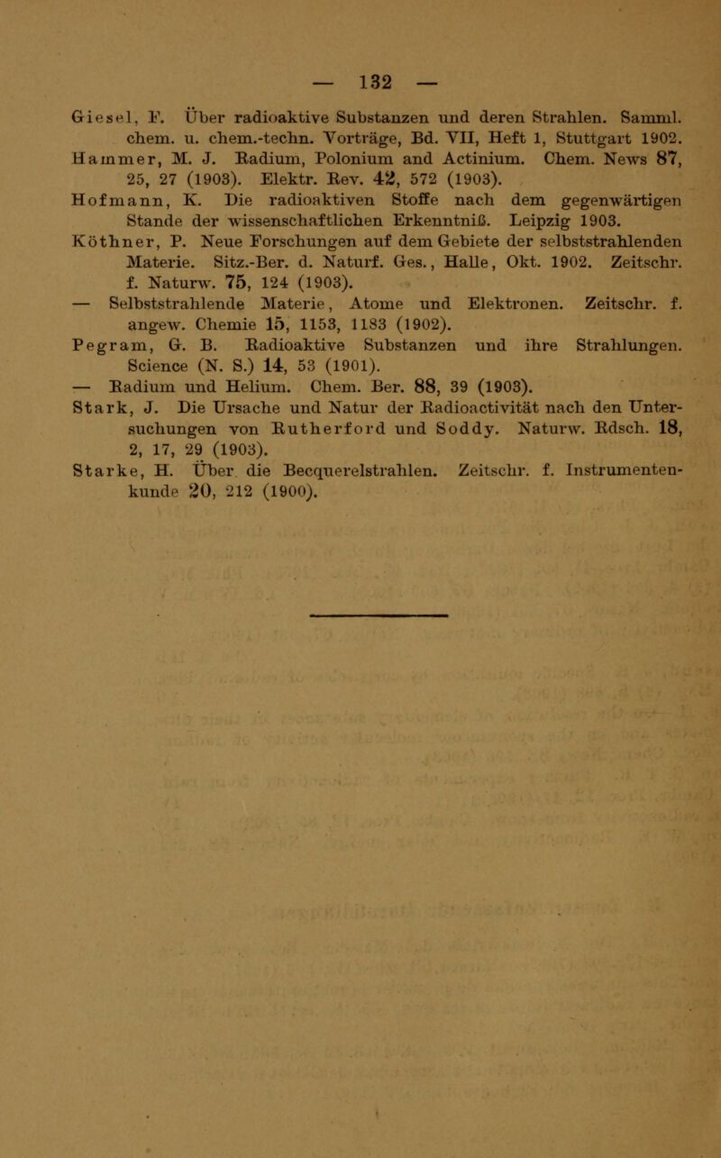 Giesel, 1\ Über radioaktive Substanzen und deren Strahlen. Samml. cbem. u. chem.-techn. Vorträge, Bd. YII, Heft 1, Stuttgart 1902. Hammer, M. J. Badium, Polonium and Actinium. Chem. News 87, 25, 27 (1903). Elektr. Rev. 42, 572 (1903). Hof mann, K. Die radioaktiven Stoffe nach dem gegenwärtigen Stande der wissenschaftlichen Erkenntniß. Leipzig 1903. Köthner, P. Neue Forschungen auf dem Gebiete der selbststrahlenden Materie. Sitz.-Ber. d. Naturf. Ges., HaUe, Okt. 1902. Zeitschr. f. Naturw. 75, 124 (1903). — Selbststrahlende Materie, Atome und Elektronen. Zeitschr. f. angew. Chemie 15, 1153, 1183 (1902). Pegram, G. B. Badioaktive Substanzen und ihre Strahlungen. Science (N. S.) 14, 53 (1901). — Badium und Helium. Chem. Ber. 88, 39 (1903). Stark, J. Die Ursache und Natur der Badioactivität nach den Unter- suchungen von Butherford und Soddy. Naturw. Bdsch. 18, 2, 17, 29 (1903). Starke, H. Über die Becquerelstrahlen. Zeitschr. f. Instrumenten- kunde 20, 212 (1900).