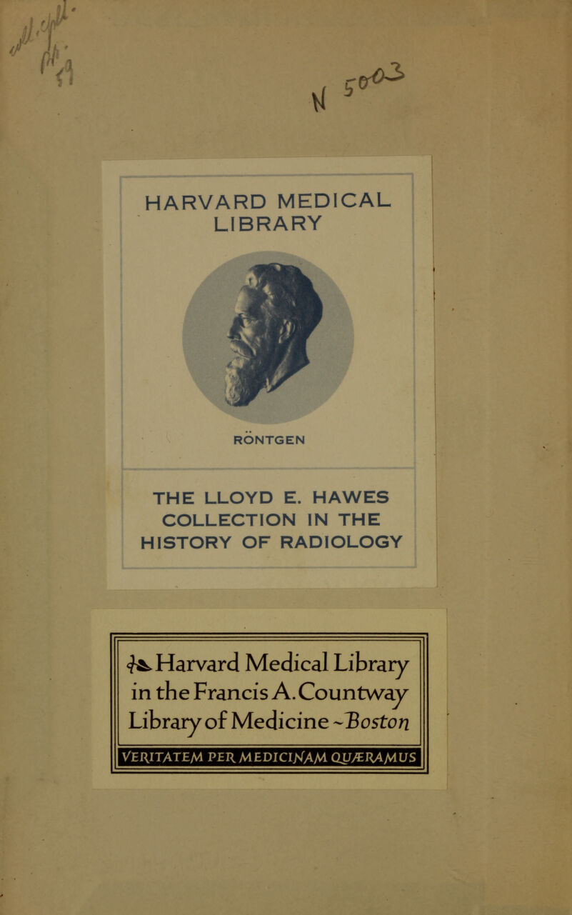 M v( c^ HARVARD MEDICAL LIBRARY RÖNTGEN THE LLOYD E. HAWES COLLECTION IN THE HI STORY OF RADIOLOGY «fÄ. Harvard Medical Library in the Francis A. Countway Library of Medicine -'Boston VERITATEM PJERMEDICI>fAM QLJyCRAMLJS