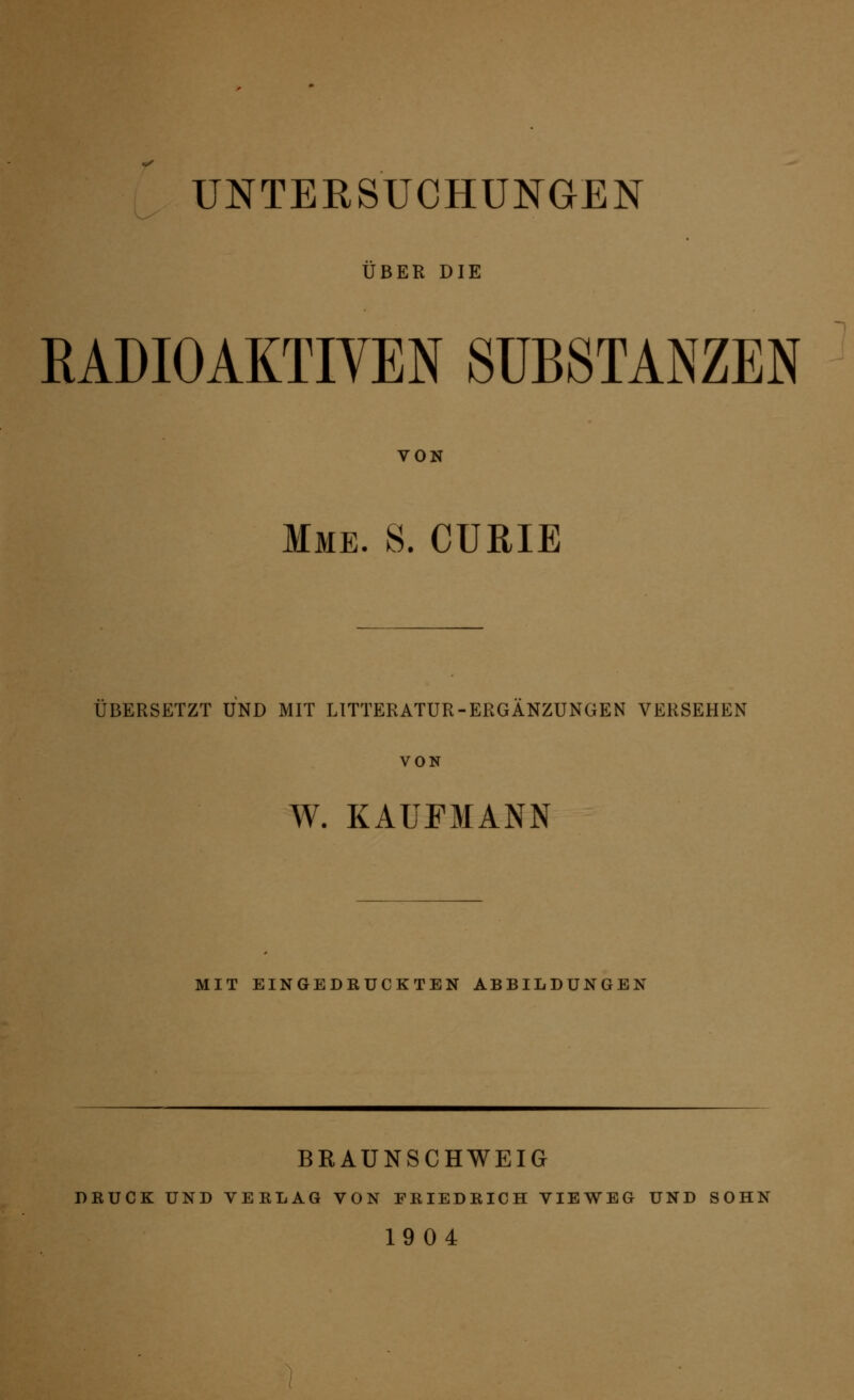 UNTERSUCHUNGEN ÜBER DIE RADIOAKTIVEN SUBSTANZEN VON Mme. S. CURIE ÜBERSETZT UND MIT LITTERATUR-ERGANZUNGEN VERSEHEN W. KAUFMANN MIT EINGEDKUCKTEN ABBILDUNGEN BRAUNSCHWEIG DRUCK UND VEELAG VON FEIEDEICH VIEWEG UND SOHN 1904